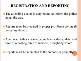REGISTRATION AND REPORTING
 The attending doctor is duty bound to inform the police
about the case
 Reports must be prepared in proper pro-forma giving all
necessary details
 Age, sex, father’s name, complete address, date and
time of reporting, time of incident, brought by whom
 Reports must be submitted to the authorities promptly
 