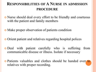 RESPONSIBILITIES OF A NURSE IN ADMISSION
PROCEDURE
 Nurse should deal every effort to be friendly and courteous
with the patient and family members
 Make proper observation of patients condition
 Orient patient and relatives regarding hospital polices
 Deal with patient carefully who is suffering from
communicable disease or illness. Isolate if necessary
 Patients valuables and clothes should be handed over to
relatives with proper recording.
 
