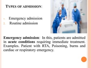 TYPES OF ADMISSION:
1. Emergency admission
2. Routine admission
Emergency admission: In this, patients are admitted
in acute conditions requiring immediate treatment.
Examples. Patient with RTA, Poisoning, burns and
cardiac or respiratory emergency.
 