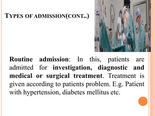 TYPES OF ADMISSION(CONT..)
Routine admission: In this, patients are
admitted for investigation, diagnostic and
medical or surgical treatment. Treatment is
given according to patients problem. E.g. Patient
with hypertension, diabetes mellitus etc.
 