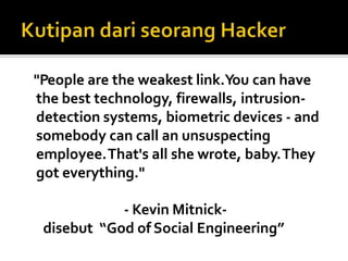 "People are the weakest link.You can have
the best technology, firewalls, intrusion-
detection systems, biometric devices - and
somebody can call an unsuspecting
employee.That's all she wrote, baby.They
got everything."
- Kevin Mitnick-
disebut “God of Social Engineering”
 