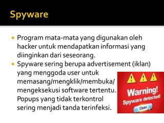  Program mata-mata yang digunakan oleh
hacker untuk mendapatkan informasi yang
diinginkan dari seseorang.
 Spyware sering berupa advertisement (iklan)
yang menggoda user untuk
memasang/mengklik/membuka/
mengeksekusi software tertentu.
Popups yang tidak terkontrol
sering menjadi tanda terinfeksi.
 