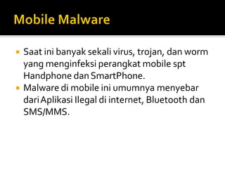  Saat ini banyak sekali virus, trojan, dan worm
yang menginfeksi perangkat mobile spt
Handphone danSmartPhone.
 Malware di mobile ini umumnya menyebar
dariAplikasi Ilegal di internet, Bluetooth dan
SMS/MMS.
 