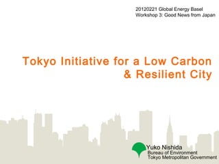 20120221 Global Energy Basel
                    Workshop 3: Good News from Japan




Tokyo Initiative for a Low Carbon
                   & Resilient City




                        Yuko Nishida
                        Bureau of Environment
                        Tokyo Metropolitan Government
 