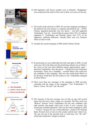 3
10.  200 bigboards with fascist symbols were in Donetsk. “Hedgehogs”
were scattered on the road we drove not to allow us to arrive to the city.
11.  The results of the elections in 2002. We won the campaign according to
the political lists (our system is a majority and political one – 50/50).
Ukraine separated practically into two halves – one half supported
Yushchenko. You see – Ivano-Frakovsk region where 74% of residents
supported V. Yushchenko and Donetsk region with 2,7% of his
supporters, sufficient difference. Actually there were two Ukraines
where we had to work.
12.  Actually the second campaign in 2004 started without a break.
13.  In positioning we were subdivided into lefts and rights in 2002, we had
some axes, but in the latter case the positioning scheme was as follows:
the voters in fact into three different groups approximately equal –
democrat Yushchenko, from the power – Yanukovitch and communist
Symonenko. There was a candidate – socialist Moroz who could join
any candidate in this campaign. That one who could attract Moroz to
his devotees would have the real chance to win. Yushchenko managed
to attract Moroz.
14.  There were three key messages in the campaign in 2004 and they
coincided with the stages of the campaign. “Yes! Yushchenko!” “I
believe. I know. We can!” and “Be well!”
15.  The structure of the key message was not like an egg with several
layers this time but it had a shape of a pyramid. The base word was
“Believe” because Victor Yushchenko was the only candidate with
high morality and people really trust in him. It was a ground. The
second part included arguments. That was the whole campaign in 2002
– “I know”, because he was a Prime-Minister, a head of the National
Bank. He knew how to rule over the country and he knew what to do.
The last, the top of the pyramid with so solid base was “We can!”
which later turned into “orange revolution.
 