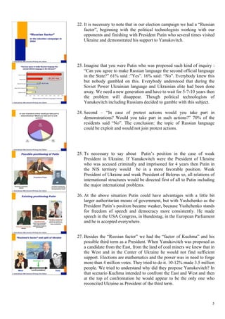 5
22.  It is necessary to note that in our election campaign we had a “Russian
factor”, beginning with the political technologists working with our
opponents and finishing with President Putin who several times visited
Ukraine and demonstrated his support to Yanukovitch.
23.  Imagine that you were Putin who was proposed such kind of inquiry :
“Can you agree to make Russian language the second official language
in the State?” 61% said :”Yes”. 16% said: “No”. Everybody knew this
but nobody gambled on this. Everybody understood that during the
Soviet Power Ukrainian language and Ukrainian elite had been done
away. We need a new generation and have to wait for 5-7-10 years then
the problem will disappear. Though political technologists of
Yanukovitch including Russians decided to gamble with this subject.
24.  Second – “In case of protest actions would you take part in
demonstrations? Would you take part in such actions?” 70% of the
residents said “No”. The conclusion: the topic of Russian language
could be exploit and would not join protest actions.
25.  Ts necessary to say about Putin’s position in the case of weak
President in Ukraine. If Yanukovitch were the President of Ukraine
who was accused criminally and imprisoned for 4 years then Putin in
the NIS territory would be in a more favorable position. Weak
President of Ukraine and weak President of Belorus so, all relations of
international structures would be directed first of all to Putin including
the major international problems.
26.  At the above situation Putin could have advantages with a little bit
larger authoritarian means of government, but with Yushchenko as the
President Putin’s position became weaker, because Yushchenko stands
for freedom of speech and democracy more consistently. He made
speech in the USA Congress, in Bundestag, in the European Parliament
and he is accepted everywhere.
27.  Besides the “Russian factor” we had the “factor of Kuchma” and his
possible third term as a President. When Yanukovitch was proposed as
a candidate from the East, from the land of coal miners we knew that in
the West and in the Center of Ukraine he would not find sufficient
support. Elections are mathematics and the power was in need to forge
more than 4 million votes. They tried to do it. 10-12% made 3.5 million
people. We tried to understand why did they propose Yanukovitch? In
that scenario Kuchma intended to confront the East and West and then
at the top of confrontation he would appear to be the only one who
reconciled Ukraine as President of the third term.
 