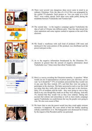 6
28.  There were several very dangerous ideas never came in mind to an
ordinary Ukrainian. First, the idea of a Civil War was propagated by
the central TV-channels. Such posters as “Are you ready to a Civil
War?” were widely spread. Such ideas were made public during the
teledebate between Yushchenko and Yanukovitch.
29.  The second idea – in the negative campaign against Yushchenko the
idea of split of Ukraine into different parts. Then this idea turned into
clear separatism and some regions wanted to separate at the end of the
elections.
30.  We found a warehouse with such kind of products (100 tons) and
destroyed it but some portion of this products was distributed and the
power took part in this.
31.  As to the negative information broadcasted by the Ukrainian TV-
channels in general then the amount of negative information about
Yushchenko was 7 times more than about Yanukovitch.
32.  Here is a survey revealing the Ukrainian mentality. A question: “What
would you do if representatives of power press you and force you to
vote “as it should be?” 57% of residents answered that they would vote
in any case like they wanted, 22% said that they were not going to
participate in the elections. The latter answered in such a way but it did
not mean that they really did not intend to take part in the elections.
Only 15% of residents said the truth – they were going to vote as they
liked in any case though they made an air they were obeying. And only
3% claimed that they would vote as they were ordered. Taking into
account that scheme and censorship as well as mass media campaign
against Yushchenko we could foresee the way the people were going to
vote. We also were aware of that.
33.  We knew that in case the power would lose they could apply extreme
measures. It happened. We were afraid of that but frankly speaking
nobody could believe in it. The bodyguards were dismissed for 4 hours
by the request of the President and he was poisoned.
 