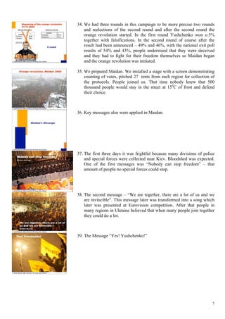 7
34.  We had three rounds in this campaign to be more precise two rounds
and reelections of the second round and after the second round the
orange revolution started. In the first round Yushchenko won o.5%
together with falsifications. In the second round of course after the
result had been announced – 49% and 46%, with the national exit poll
results of 54% and 43%, people understood that they were deceived
and they had to fight for their freedom themselves so Maidan began
and the orange revolution was initiated.
35.  We prepared Maidan. We installed a stage with a screen demonstrating
counting of votes, pitched 27 tents from each region for collection of
the protocols. People joined us. That time nobody knew that 500
thousand people would stay in the street at 150
C of frost and defend
their choice.
36.  Key messages also were applied in Maidan.
37.  The first three days it was frightful because many divisions of police
and special forces were collected near Kiev. Bloodshed was expected.
One of the first messages was “Nobody can stop freedom” – that
amount of people no special forces could stop.
38.  The second message – “We are together, there are a lot of us and we
are invincible”. This message later was transformed into a song which
later was presented at Eurovision competition. After that people in
many regions in Ukraine believed that when many people join together
they could do a lot.
39.  The Message “Yes! Yushchenko!”
 