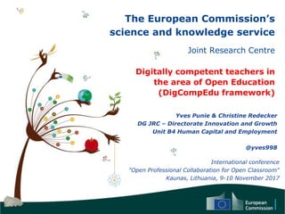 The European Commission’s
science and knowledge service
Joint Research Centre
Digitally competent teachers in
the area of Open Education
(DigCompEdu framework)
Yves Punie & Christine Redecker
DG JRC – Directorate Innovation and Growth
Unit B4 Human Capital and Employment
@yves998
International conference
"Open Professional Collaboration for Open Classroom"
Kaunas, Lithuania, 9-10 November 2017
 