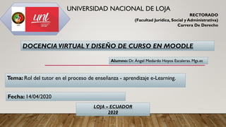 Alumno: Dr. Ángel Medardo Hoyos Escaleras. Mgs.ec
Tema: Rol del tutor en el proceso de enseñanza - aprendizaje e-Learning.
UNIVERSIDAD NACIONAL DE LOJA
RECTORADO
(Facultad Jurídica, Social y Administrativa)
Carrera De Derecho
DOCENCIA VIRTUAL Y DISEÑO DE CURSO EN MOODLE
Fecha: 14/04/2020
LOJA – ECUADOR
2020
 