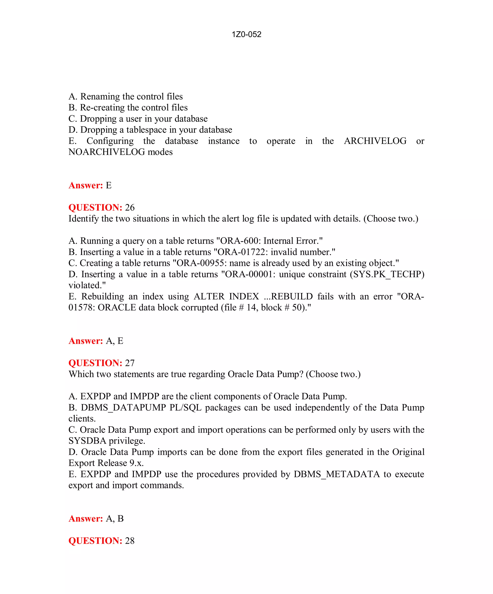1Z0-052




A. Renaming the control files
B. Re-creating the control files
C. Dropping a user in your database
D. Dropping a tablespace in your database
E. Configuring the database instance to operate                in the    ARCHIVELOG or
NOARCHIVELOG modes


Answer: E

QUESTION: 26
Identify the two situations in which the alert log file is updated with details. (Choose two.)

A. Running a query on a table returns "ORA-600: Internal Error."
B. Inserting a value in a table returns "ORA-01722: invalid number."
C. Creating a table returns "ORA-00955: name is already used by an existing object."
D. Inserting a value in a table returns "ORA-00001: unique constraint (SYS.PK_TECHP)
violated."
E. Rebuilding an index using ALTER INDEX ...REBUILD fails with an error "ORA-
01578: ORACLE data block corrupted (file # 14, block # 50)."


Answer: A, E

QUESTION: 27
Which two statements are true regarding Oracle Data Pump? (Choose two.)

A. EXPDP and IMPDP are the client components of Oracle Data Pump.
B. DBMS_DATAPUMP PL/SQL packages can be used independently of the Data Pump
clients.
C. Oracle Data Pump export and import operations can be performed only by users with the
SYSDBA privilege.
D. Oracle Data Pump imports can be done from the export files generated in the Original
Export Release 9.x.
E. EXPDP and IMPDP use the procedures provided by DBMS_METADATA to execute
export and import commands.


Answer: A, B

QUESTION: 28




                                              14                           http://www.hotcerts.com
 