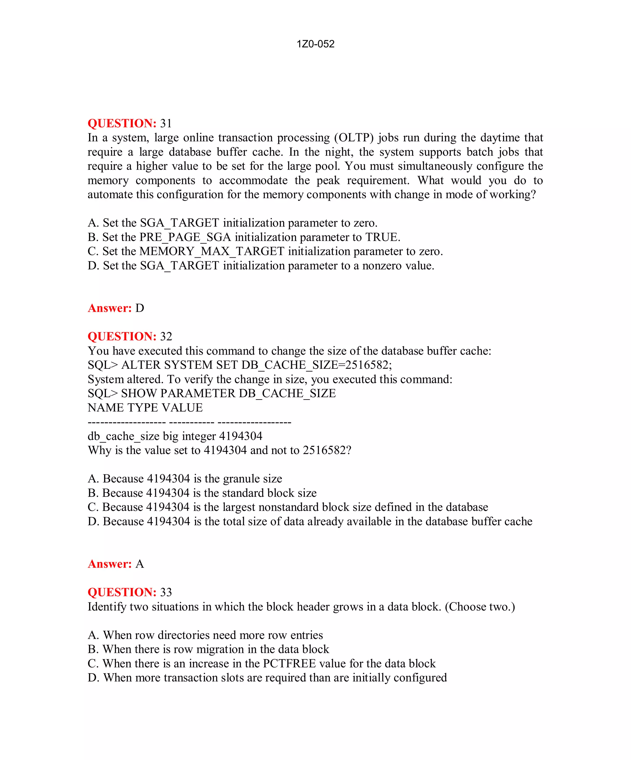 1Z0-052




QUESTION: 31
In a system, large online transaction processing (OLTP) jobs run during the daytime that
require a large database buffer cache. In the night, the system supports batch jobs that
require a higher value to be set for the large pool. You must simultaneously configure the
memory components to accommodate the peak requirement. What would you do to
automate this configuration for the memory components with change in mode of working?

A. Set the SGA_TARGET initialization parameter to zero.
B. Set the PRE_PAGE_SGA initialization parameter to TRUE.
C. Set the MEMORY_MAX_TARGET initialization parameter to zero.
D. Set the SGA_TARGET initialization parameter to a nonzero value.


Answer: D

QUESTION: 32
You have executed this command to change the size of the database buffer cache:
SQL> ALTER SYSTEM SET DB_CACHE_SIZE=2516582;
System altered. To verify the change in size, you executed this command:
SQL> SHOW PARAMETER DB_CACHE_SIZE
NAME TYPE VALUE
------------------- ----------- ------------------
db_cache_size big integer 4194304
Why is the value set to 4194304 and not to 2516582?

A. Because 4194304 is the granule size
B. Because 4194304 is the standard block size
C. Because 4194304 is the largest nonstandard block size defined in the database
D. Because 4194304 is the total size of data already available in the database buffer cache


Answer: A

QUESTION: 33
Identify two situations in which the block header grows in a data block. (Choose two.)

A. When row directories need more row entries
B. When there is row migration in the data block
C. When there is an increase in the PCTFREE value for the data block
D. When more transaction slots are required than are initially configured




                                             16                          http://www.hotcerts.com
 