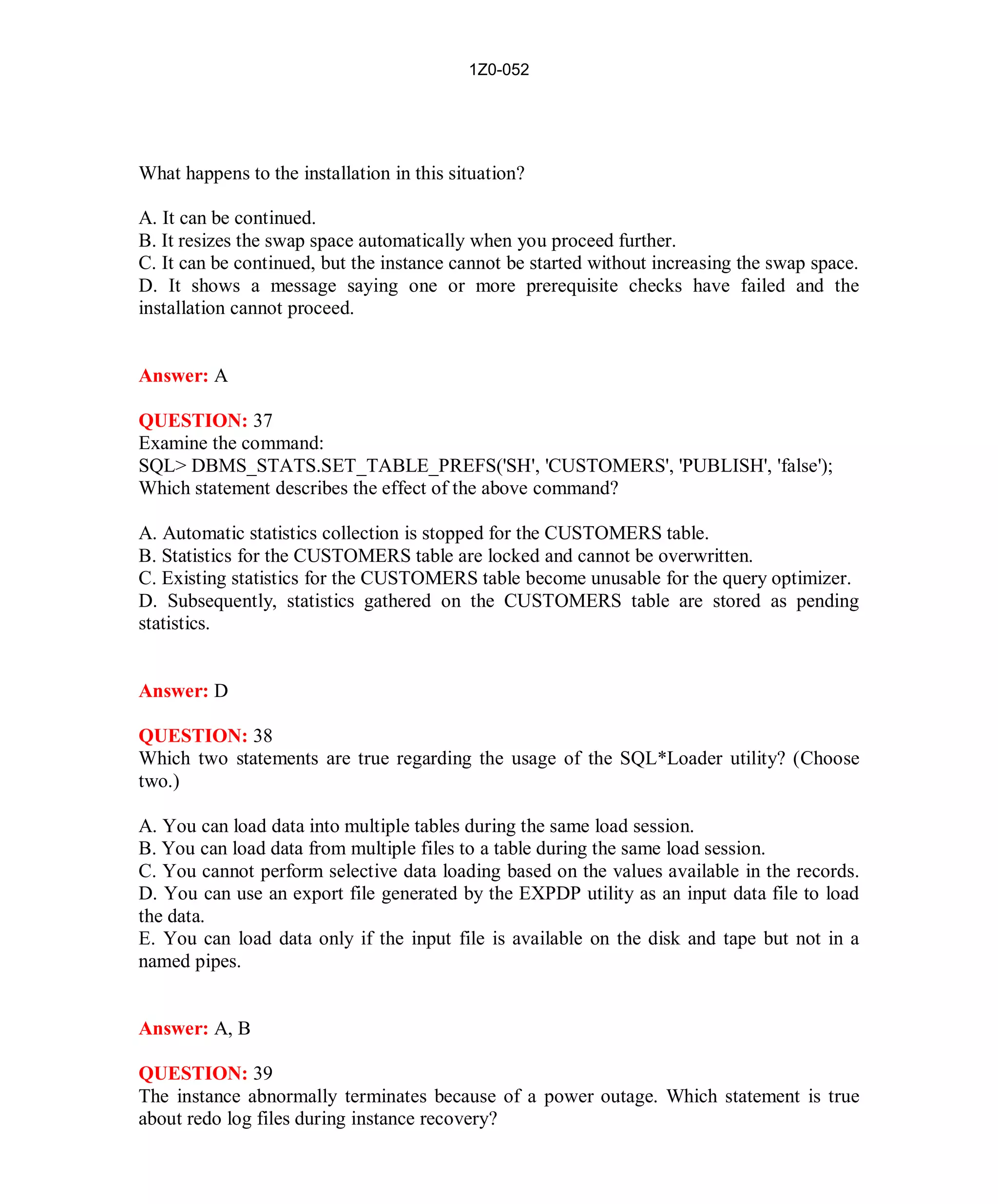 1Z0-052




What happens to the installation in this situation?

A. It can be continued.
B. It resizes the swap space automatically when you proceed further.
C. It can be continued, but the instance cannot be started without increasing the swap space.
D. It shows a message saying one or more prerequisite checks have failed and the
installation cannot proceed.


Answer: A

QUESTION: 37
Examine the command:
SQL> DBMS_STATS.SET_TABLE_PREFS('SH', 'CUSTOMERS', 'PUBLISH', 'false');
Which statement describes the effect of the above command?

A. Automatic statistics collection is stopped for the CUSTOMERS table.
B. Statistics for the CUSTOMERS table are locked and cannot be overwritten.
C. Existing statistics for the CUSTOMERS table become unusable for the query optimizer.
D. Subsequently, statistics gathered on the CUSTOMERS table are stored as pending
statistics.


Answer: D

QUESTION: 38
Which two statements are true regarding the usage of the SQL*Loader utility? (Choose
two.)

A. You can load data into multiple tables during the same load session.
B. You can load data from multiple files to a table during the same load session.
C. You cannot perform selective data loading based on the values available in the records.
D. You can use an export file generated by the EXPDP utility as an input data file to load
the data.
E. You can load data only if the input file is available on the disk and tape but not in a
named pipes.


Answer: A, B

QUESTION: 39
The instance abnormally terminates because of a power outage. Which statement is true
about redo log files during instance recovery?




                                              18                         http://www.hotcerts.com
 
