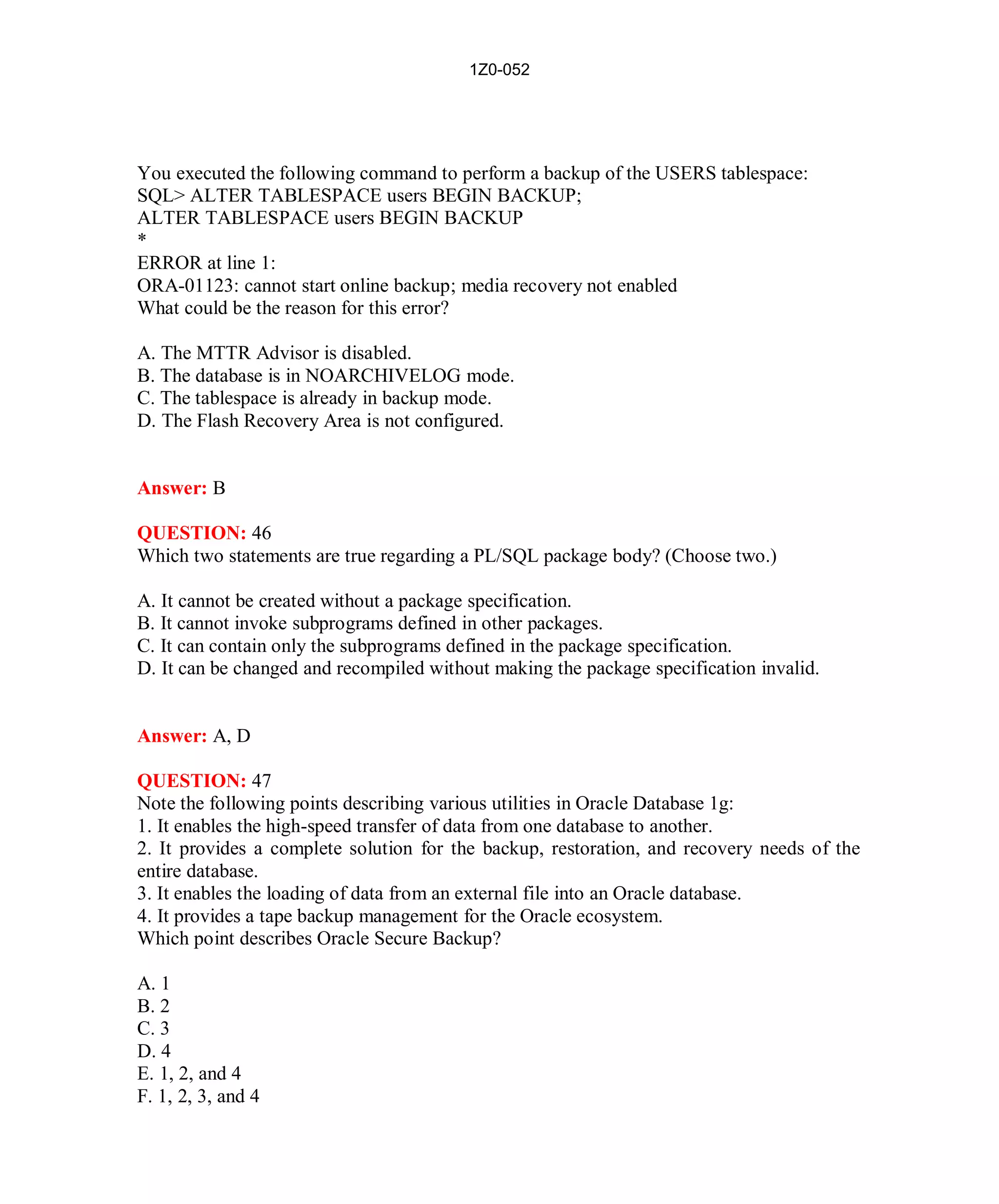 1Z0-052




You executed the following command to perform a backup of the USERS tablespace:
SQL> ALTER TABLESPACE users BEGIN BACKUP;
ALTER TABLESPACE users BEGIN BACKUP
*
ERROR at line 1:
ORA-01123: cannot start online backup; media recovery not enabled
What could be the reason for this error?

A. The MTTR Advisor is disabled.
B. The database is in NOARCHIVELOG mode.
C. The tablespace is already in backup mode.
D. The Flash Recovery Area is not configured.


Answer: B

QUESTION: 46
Which two statements are true regarding a PL/SQL package body? (Choose two.)

A. It cannot be created without a package specification.
B. It cannot invoke subprograms defined in other packages.
C. It can contain only the subprograms defined in the package specification.
D. It can be changed and recompiled without making the package specification invalid.


Answer: A, D

QUESTION: 47
Note the following points describing various utilities in Oracle Database 1g:
1. It enables the high-speed transfer of data from one database to another.
2. It provides a complete solution for the backup, restoration, and recovery needs of the
entire database.
3. It enables the loading of data from an external file into an Oracle database.
4. It provides a tape backup management for the Oracle ecosystem.
Which point describes Oracle Secure Backup?

A. 1
B. 2
C. 3
D. 4
E. 1, 2, and 4
F. 1, 2, 3, and 4




                                           22                          http://www.hotcerts.com
 