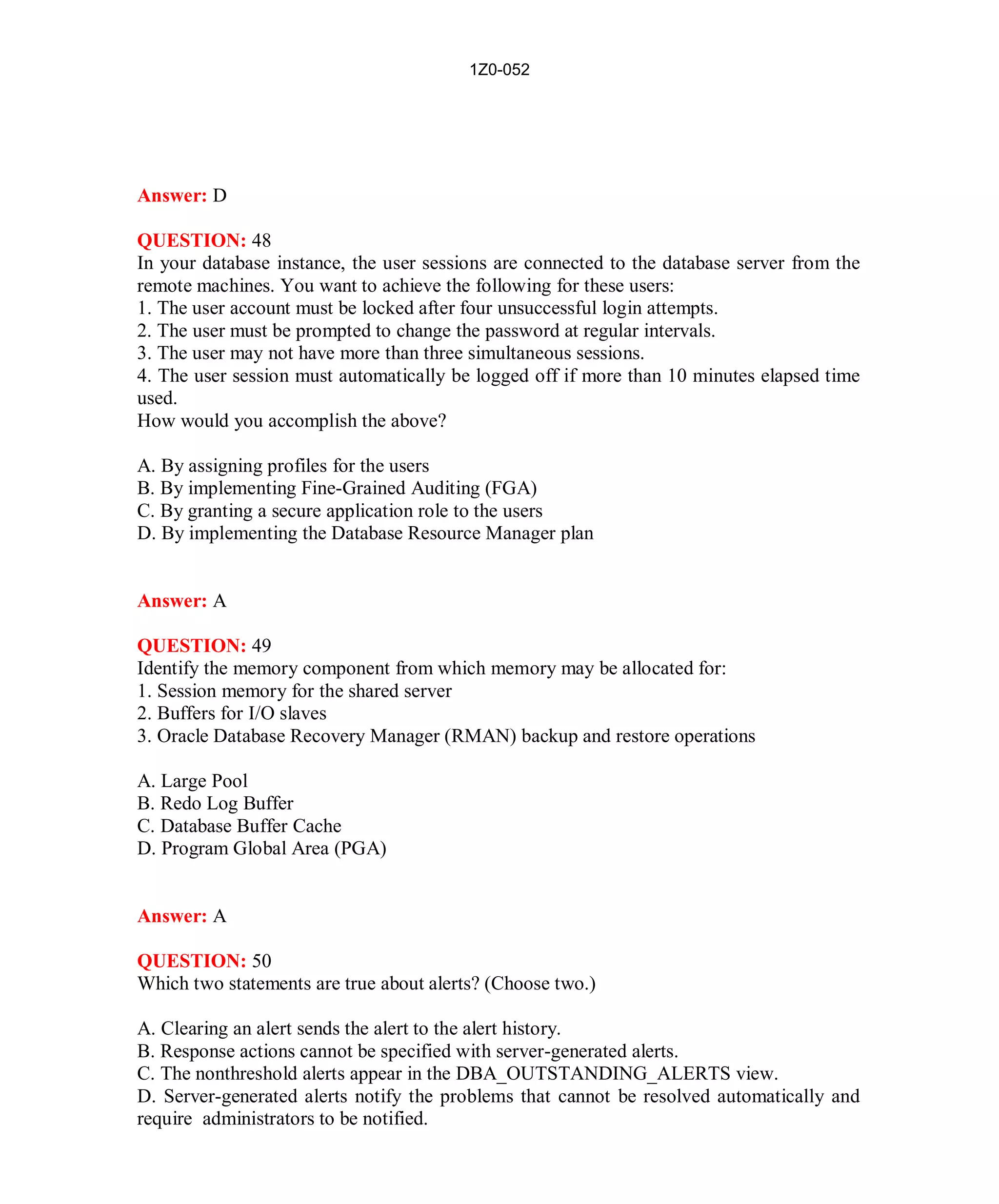 1Z0-052




Answer: D

QUESTION: 48
In your database instance, the user sessions are connected to the database server from the
remote machines. You want to achieve the following for these users:
1. The user account must be locked after four unsuccessful login attempts.
2. The user must be prompted to change the password at regular intervals.
3. The user may not have more than three simultaneous sessions.
4. The user session must automatically be logged off if more than 10 minutes elapsed time
used.
How would you accomplish the above?

A. By assigning profiles for the users
B. By implementing Fine-Grained Auditing (FGA)
C. By granting a secure application role to the users
D. By implementing the Database Resource Manager plan


Answer: A

QUESTION: 49
Identify the memory component from which memory may be allocated for:
1. Session memory for the shared server
2. Buffers for I/O slaves
3. Oracle Database Recovery Manager (RMAN) backup and restore operations

A. Large Pool
B. Redo Log Buffer
C. Database Buffer Cache
D. Program Global Area (PGA)


Answer: A

QUESTION: 50
Which two statements are true about alerts? (Choose two.)

A. Clearing an alert sends the alert to the alert history.
B. Response actions cannot be specified with server-generated alerts.
C. The nonthreshold alerts appear in the DBA_OUTSTANDING_ALERTS view.
D. Server-generated alerts notify the problems that cannot be resolved automatically and
require administrators to be notified.




                                           23                         http://www.hotcerts.com
 