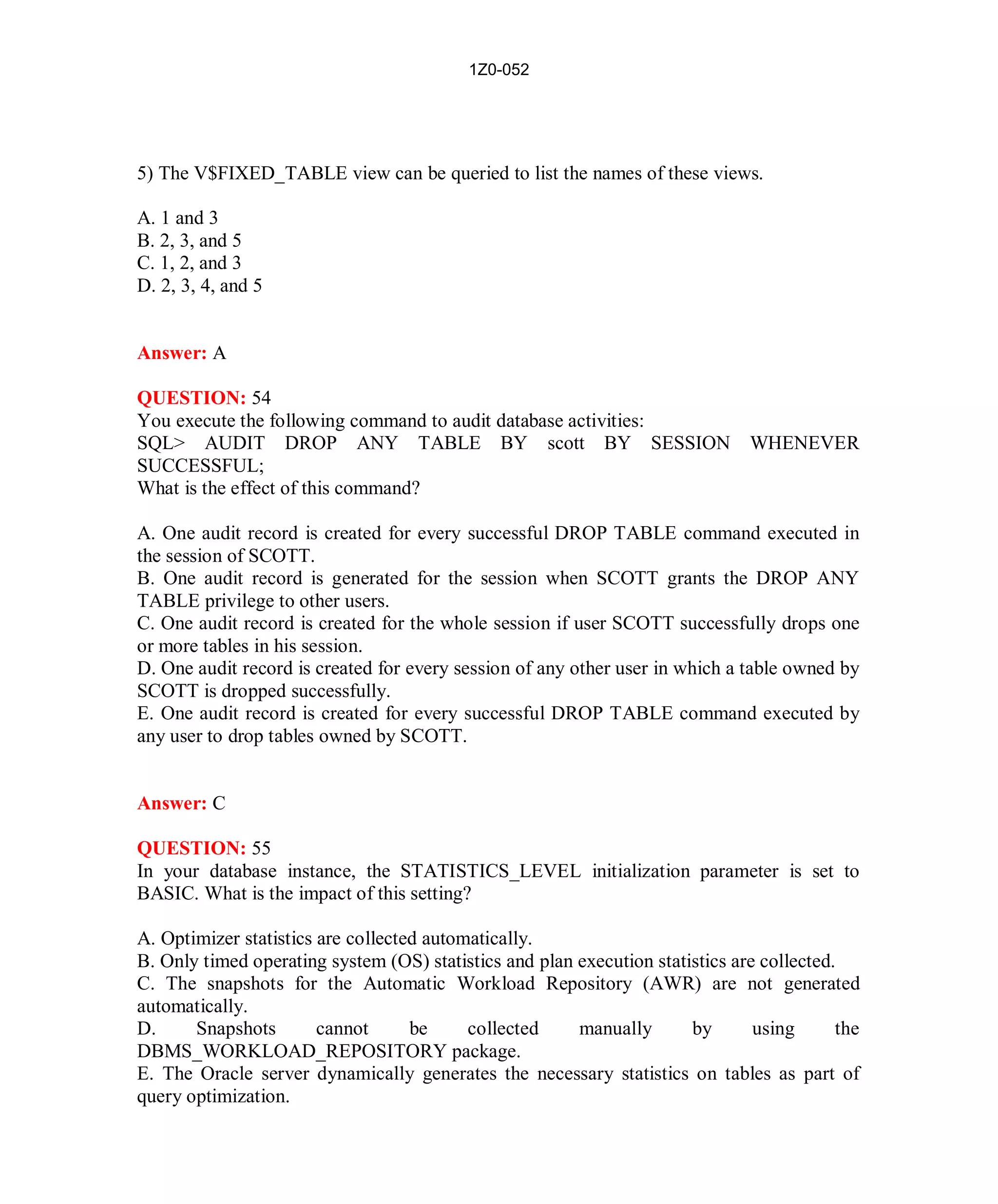 1Z0-052




5) The V$FIXED_TABLE view can be queried to list the names of these views.

A. 1 and 3
B. 2, 3, and 5
C. 1, 2, and 3
D. 2, 3, 4, and 5


Answer: A

QUESTION: 54
You execute the following command to audit database activities:
SQL> AUDIT DROP ANY TABLE BY scott BY SESSION                                  WHENEVER
SUCCESSFUL;
What is the effect of this command?

A. One audit record is created for every successful DROP TABLE command executed in
the session of SCOTT.
B. One audit record is generated for the session when SCOTT grants the DROP ANY
TABLE privilege to other users.
C. One audit record is created for the whole session if user SCOTT successfully drops one
or more tables in his session.
D. One audit record is created for every session of any other user in which a table owned by
SCOTT is dropped successfully.
E. One audit record is created for every successful DROP TABLE command executed by
any user to drop tables owned by SCOTT.


Answer: C

QUESTION: 55
In your database instance, the STATISTICS_LEVEL initialization parameter is set to
BASIC. What is the impact of this setting?

A. Optimizer statistics are collected automatically.
B. Only timed operating system (OS) statistics and plan execution statistics are collected.
C. The snapshots for the Automatic Workload Repository (AWR) are not generated
automatically.
D.     Snapshots        cannot      be     collected    manually       by       using      the
DBMS_WORKLOAD_REPOSITORY package.
E. The Oracle server dynamically generates the necessary statistics on tables as part of
query optimization.




                                             25                           http://www.hotcerts.com
 