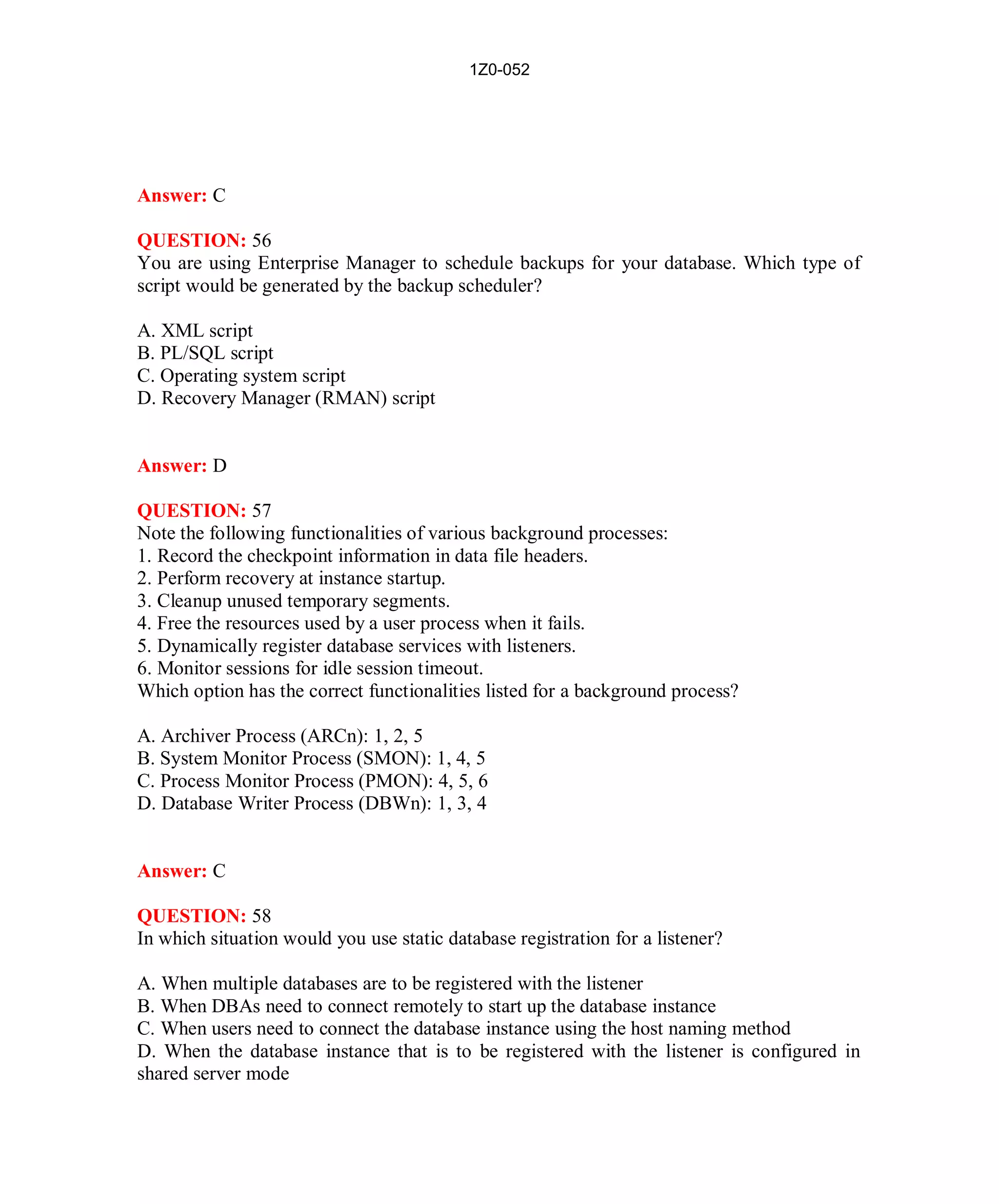 1Z0-052




Answer: C

QUESTION: 56
You are using Enterprise Manager to schedule backups for your database. Which type of
script would be generated by the backup scheduler?

A. XML script
B. PL/SQL script
C. Operating system script
D. Recovery Manager (RMAN) script


Answer: D

QUESTION: 57
Note the following functionalities of various background processes:
1. Record the checkpoint information in data file headers.
2. Perform recovery at instance startup.
3. Cleanup unused temporary segments.
4. Free the resources used by a user process when it fails.
5. Dynamically register database services with listeners.
6. Monitor sessions for idle session timeout.
Which option has the correct functionalities listed for a background process?

A. Archiver Process (ARCn): 1, 2, 5
B. System Monitor Process (SMON): 1, 4, 5
C. Process Monitor Process (PMON): 4, 5, 6
D. Database Writer Process (DBWn): 1, 3, 4


Answer: C

QUESTION: 58
In which situation would you use static database registration for a listener?

A. When multiple databases are to be registered with the listener
B. When DBAs need to connect remotely to start up the database instance
C. When users need to connect the database instance using the host naming method
D. When the database instance that is to be registered with the listener is configured in
shared server mode




                                              26                          http://www.hotcerts.com
 