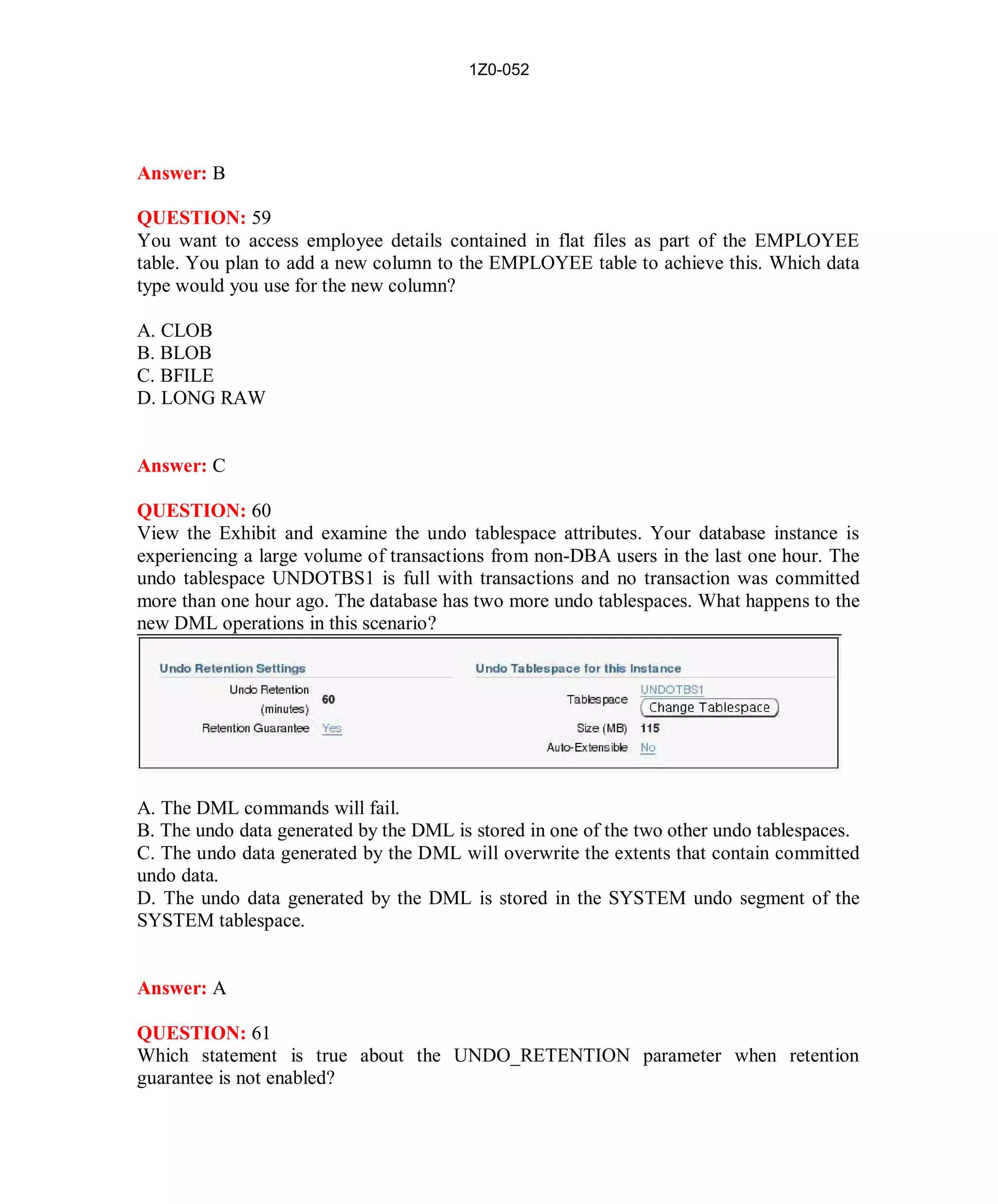 1Z0-052




Answer: B

QUESTION: 59
You want to access employee details contained in flat files as part of the EMPLOYEE
table. You plan to add a new column to the EMPLOYEE table to achieve this. Which data
type would you use for the new column?

A. CLOB
B. BLOB
C. BFILE
D. LONG RAW


Answer: C

QUESTION: 60
View the Exhibit and examine the undo tablespace attributes. Your database instance is
experiencing a large volume of transactions from non-DBA users in the last one hour. The
undo tablespace UNDOTBS1 is full with transactions and no transaction was committed
more than one hour ago. The database has two more undo tablespaces. What happens to the
new DML operations in this scenario?




A. The DML commands will fail.
B. The undo data generated by the DML is stored in one of the two other undo tablespaces.
C. The undo data generated by the DML will overwrite the extents that contain committed
undo data.
D. The undo data generated by the DML is stored in the SYSTEM undo segment of the
SYSTEM tablespace.


Answer: A

QUESTION: 61
Which statement is true about the UNDO_RETENTION parameter when retention
guarantee is not enabled?




                                           27                         http://www.hotcerts.com
 