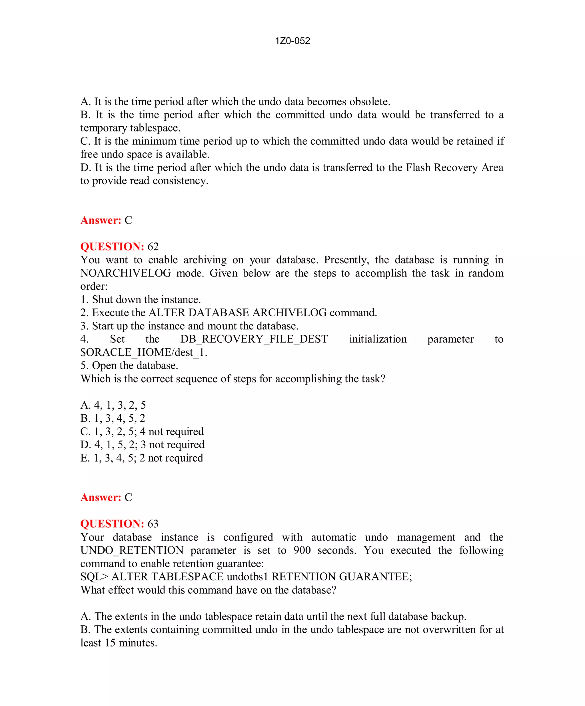 1Z0-052




A. It is the time period after which the undo data becomes obsolete.
B. It is the time period after which the committed undo data would be transferred to a
temporary tablespace.
C. It is the minimum time period up to which the committed undo data would be retained if
free undo space is available.
D. It is the time period after which the undo data is transferred to the Flash Recovery Area
to provide read consistency.


Answer: C

QUESTION: 62
You want to enable archiving on your database. Presently, the database is running in
NOARCHIVELOG mode. Given below are the steps to accomplish the task in random
order:
1. Shut down the instance.
2. Execute the ALTER DATABASE ARCHIVELOG command.
3. Start up the instance and mount the database.
4.     Set     the     DB_RECOVERY_FILE_DEST              initialization parameter to
$ORACLE_HOME/dest_1.
5. Open the database.
Which is the correct sequence of steps for accomplishing the task?

A. 4, 1, 3, 2, 5
B. 1, 3, 4, 5, 2
C. 1, 3, 2, 5; 4 not required
D. 4, 1, 5, 2; 3 not required
E. 1, 3, 4, 5; 2 not required


Answer: C

QUESTION: 63
Your database instance is configured with automatic undo management and the
UNDO_RETENTION parameter is set to 900 seconds. You executed the following
command to enable retention guarantee:
SQL> ALTER TABLESPACE undotbs1 RETENTION GUARANTEE;
What effect would this command have on the database?

A. The extents in the undo tablespace retain data until the next full database backup.
B. The extents containing committed undo in the undo tablespace are not overwritten for at
least 15 minutes.




                                            28                          http://www.hotcerts.com
 