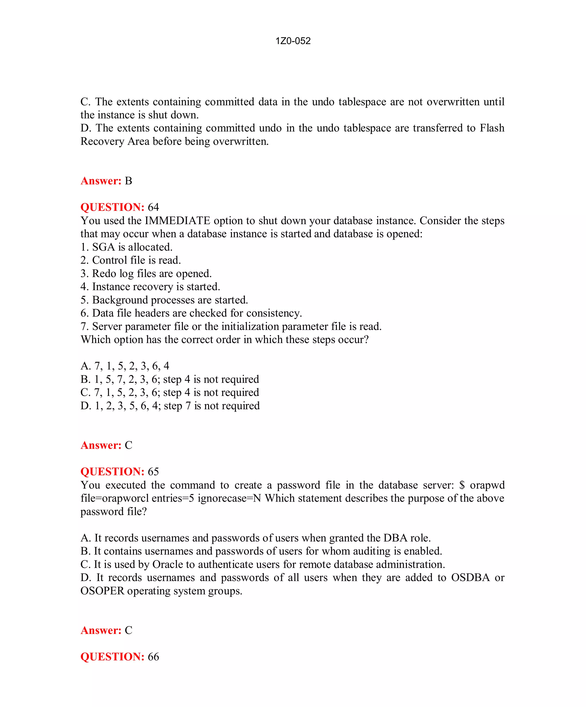 1Z0-052




C. The extents containing committed data in the undo tablespace are not overwritten until
the instance is shut down.
D. The extents containing committed undo in the undo tablespace are transferred to Flash
Recovery Area before being overwritten.


Answer: B

QUESTION: 64
You used the IMMEDIATE option to shut down your database instance. Consider the steps
that may occur when a database instance is started and database is opened:
1. SGA is allocated.
2. Control file is read.
3. Redo log files are opened.
4. Instance recovery is started.
5. Background processes are started.
6. Data file headers are checked for consistency.
7. Server parameter file or the initialization parameter file is read.
Which option has the correct order in which these steps occur?

A. 7, 1, 5, 2, 3, 6, 4
B. 1, 5, 7, 2, 3, 6; step 4 is not required
C. 7, 1, 5, 2, 3, 6; step 4 is not required
D. 1, 2, 3, 5, 6, 4; step 7 is not required


Answer: C

QUESTION: 65
You executed the command to create a password file in the database server: $ orapwd
file=orapworcl entries=5 ignorecase=N Which statement describes the purpose of the above
password file?

A. It records usernames and passwords of users when granted the DBA role.
B. It contains usernames and passwords of users for whom auditing is enabled.
C. It is used by Oracle to authenticate users for remote database administration.
D. It records usernames and passwords of all users when they are added to OSDBA or
OSOPER operating system groups.


Answer: C

QUESTION: 66




                                                29                    http://www.hotcerts.com
 