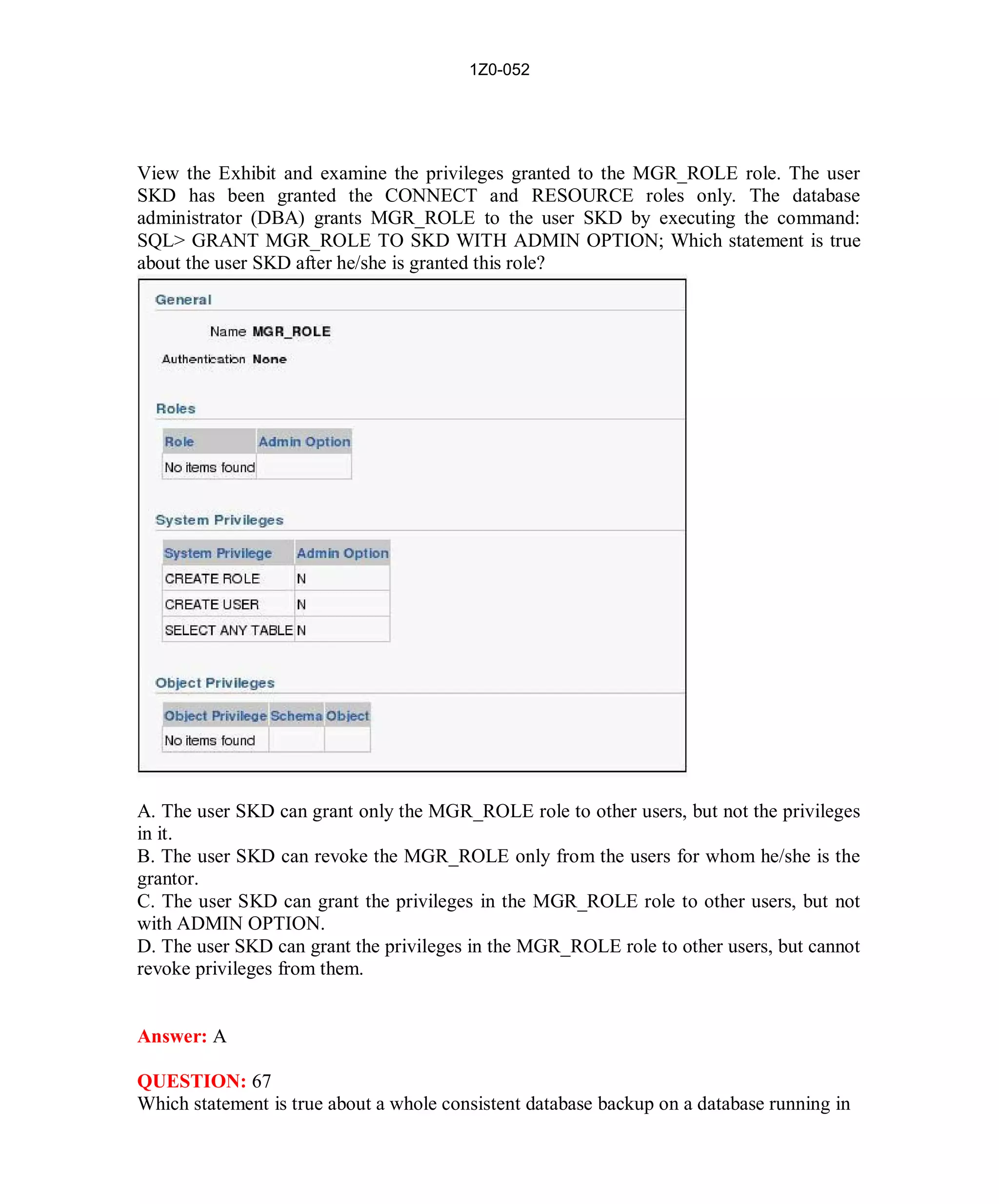 1Z0-052




View the Exhibit and examine the privileges granted to the MGR_ROLE role. The user
SKD has been granted the CONNECT and RESOURCE roles only. The database
administrator (DBA) grants MGR_ROLE to the user SKD by executing the command:
SQL> GRANT MGR_ROLE TO SKD WITH ADMIN OPTION; Which statement is true
about the user SKD after he/she is granted this role?




A. The user SKD can grant only the MGR_ROLE role to other users, but not the privileges
in it.
B. The user SKD can revoke the MGR_ROLE only from the users for whom he/she is the
grantor.
C. The user SKD can grant the privileges in the MGR_ROLE role to other users, but not
with ADMIN OPTION.
D. The user SKD can grant the privileges in the MGR_ROLE role to other users, but cannot
revoke privileges from them.


Answer: A

QUESTION: 67
Which statement is true about a whole consistent database backup on a database running in




                                            30                         http://www.hotcerts.com
 