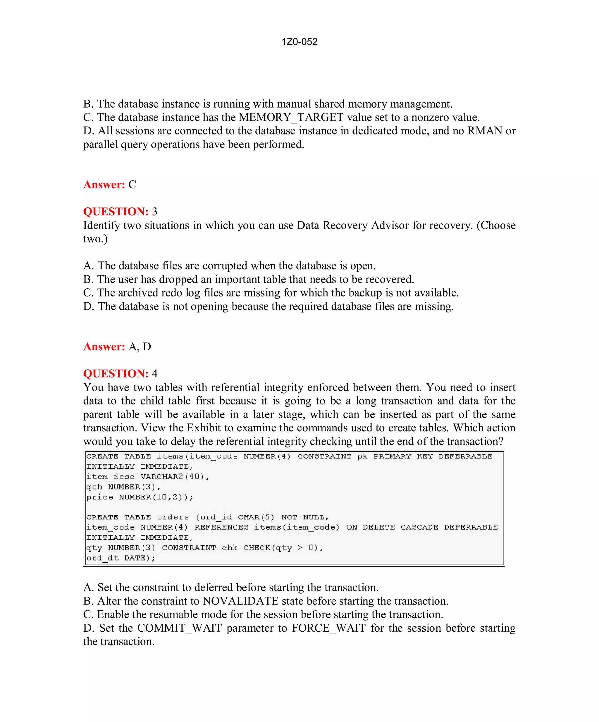 1Z0-052




B. The database instance is running with manual shared memory management.
C. The database instance has the MEMORY_TARGET value set to a nonzero value.
D. All sessions are connected to the database instance in dedicated mode, and no RMAN or
parallel query operations have been performed.


Answer: C

QUESTION: 3
Identify two situations in which you can use Data Recovery Advisor for recovery. (Choose
two.)

A. The database files are corrupted when the database is open.
B. The user has dropped an important table that needs to be recovered.
C. The archived redo log files are missing for which the backup is not available.
D. The database is not opening because the required database files are missing.


Answer: A, D

QUESTION: 4
You have two tables with referential integrity enforced between them. You need to insert
data to the child table first because it is going to be a long transaction and data for the
parent table will be available in a later stage, which can be inserted as part of the same
transaction. View the Exhibit to examine the commands used to create tables. Which action
would you take to delay the referential integrity checking until the end of the transaction?




A. Set the constraint to deferred before starting the transaction.
B. Alter the constraint to NOVALIDATE state before starting the transaction.
C. Enable the resumable mode for the session before starting the transaction.
D. Set the COMMIT_WAIT parameter to FORCE_WAIT for the session before starting
the transaction.




                                              4                          http://www.hotcerts.com
 