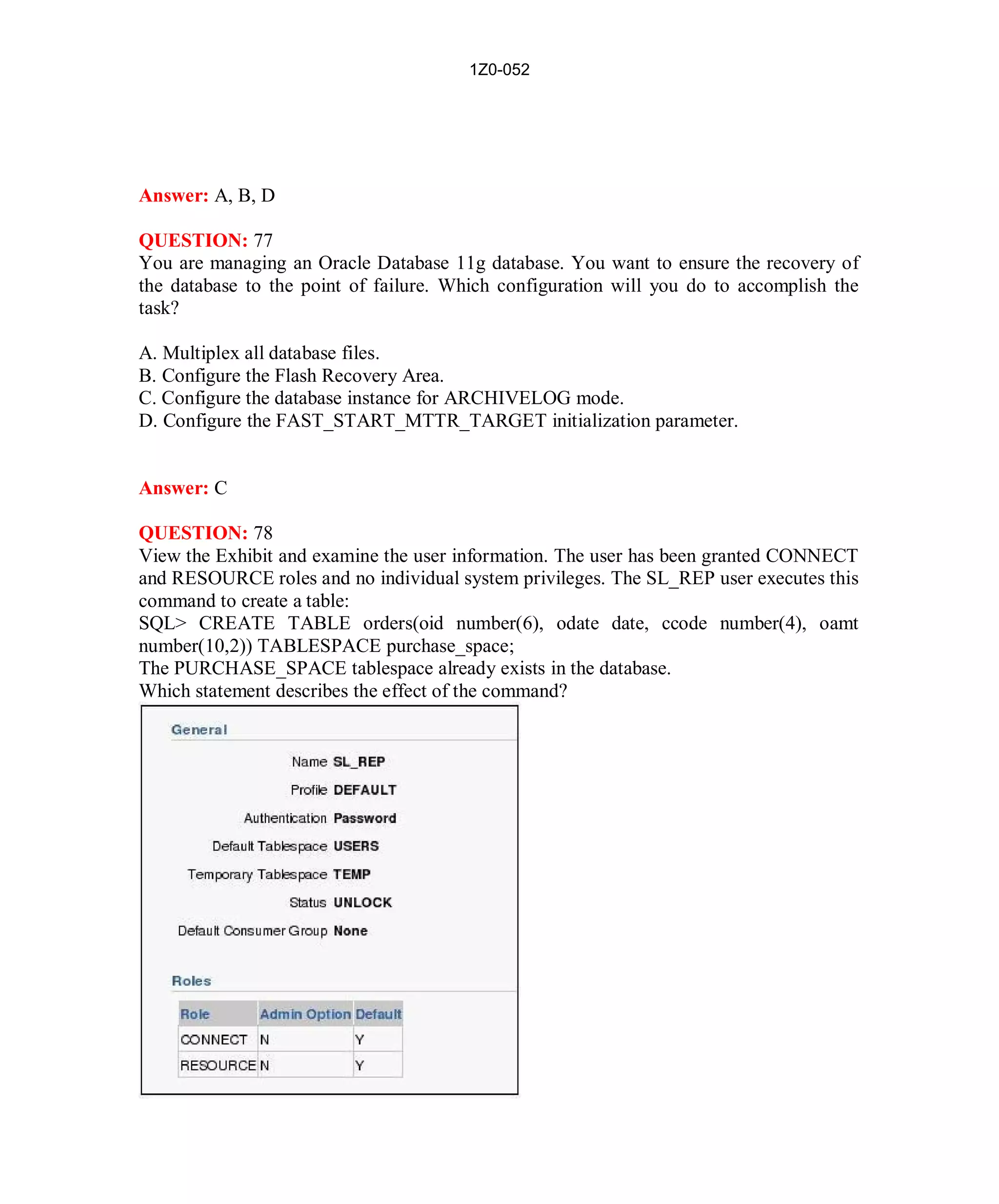 1Z0-052




Answer: A, B, D

QUESTION: 77
You are managing an Oracle Database 11g database. You want to ensure the recovery of
the database to the point of failure. Which configuration will you do to accomplish the
task?

A. Multiplex all database files.
B. Configure the Flash Recovery Area.
C. Configure the database instance for ARCHIVELOG mode.
D. Configure the FAST_START_MTTR_TARGET initialization parameter.


Answer: C

QUESTION: 78
View the Exhibit and examine the user information. The user has been granted CONNECT
and RESOURCE roles and no individual system privileges. The SL_REP user executes this
command to create a table:
SQL> CREATE TABLE orders(oid number(6), odate date, ccode number(4), oamt
number(10,2)) TABLESPACE purchase_space;
The PURCHASE_SPACE tablespace already exists in the database.
Which statement describes the effect of the command?




                                          36                        http://www.hotcerts.com
 