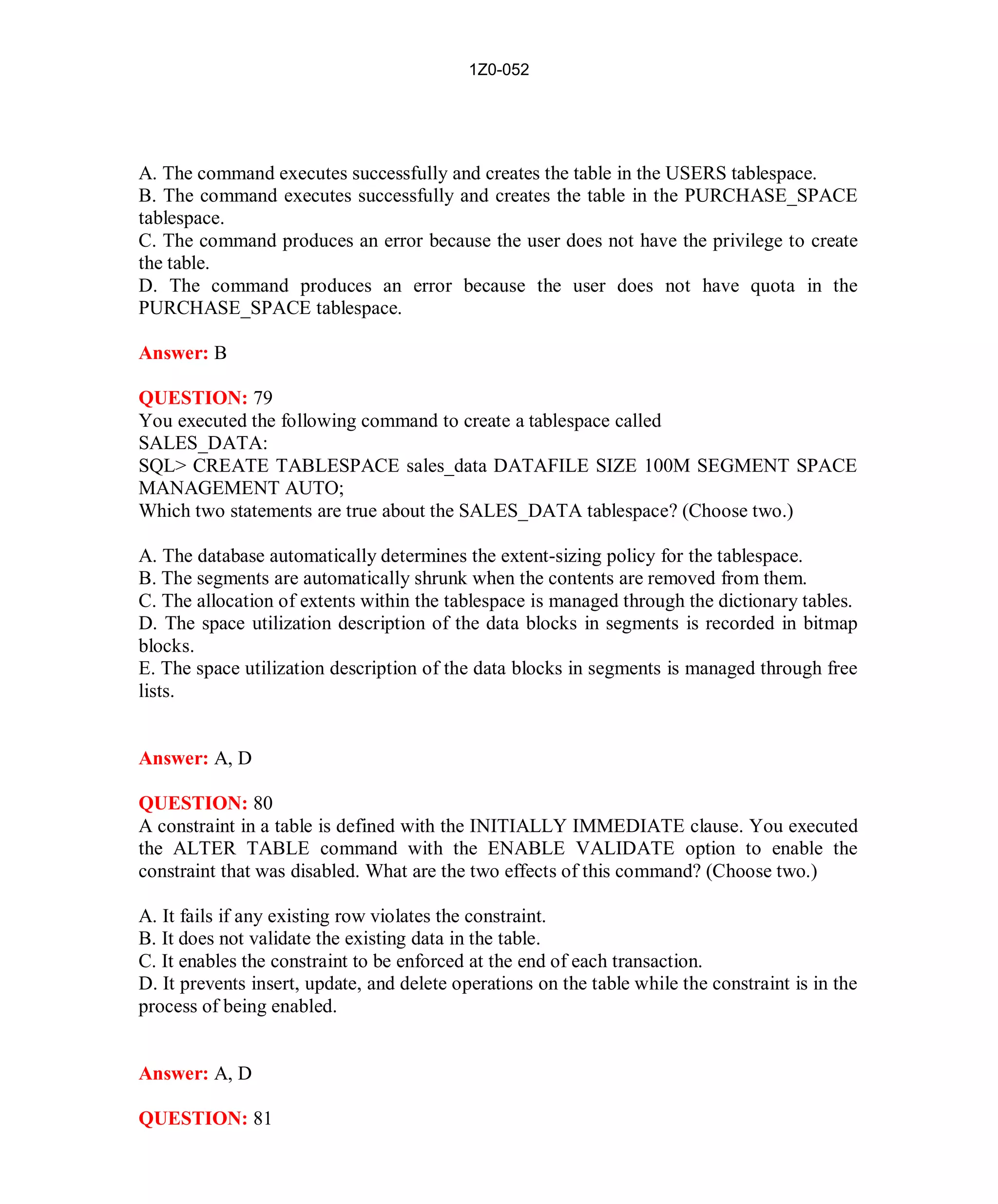1Z0-052




A. The command executes successfully and creates the table in the USERS tablespace.
B. The command executes successfully and creates the table in the PURCHASE_SPACE
tablespace.
C. The command produces an error because the user does not have the privilege to create
the table.
D. The command produces an error because the user does not have quota in the
PURCHASE_SPACE tablespace.

Answer: B

QUESTION: 79
You executed the following command to create a tablespace called
SALES_DATA:
SQL> CREATE TABLESPACE sales_data DATAFILE SIZE 100M SEGMENT SPACE
MANAGEMENT AUTO;
Which two statements are true about the SALES_DATA tablespace? (Choose two.)

A. The database automatically determines the extent-sizing policy for the tablespace.
B. The segments are automatically shrunk when the contents are removed from them.
C. The allocation of extents within the tablespace is managed through the dictionary tables.
D. The space utilization description of the data blocks in segments is recorded in bitmap
blocks.
E. The space utilization description of the data blocks in segments is managed through free
lists.


Answer: A, D

QUESTION: 80
A constraint in a table is defined with the INITIALLY IMMEDIATE clause. You executed
the ALTER TABLE command with the ENABLE VALIDATE option to enable the
constraint that was disabled. What are the two effects of this command? (Choose two.)

A. It fails if any existing row violates the constraint.
B. It does not validate the existing data in the table.
C. It enables the constraint to be enforced at the end of each transaction.
D. It prevents insert, update, and delete operations on the table while the constraint is in the
process of being enabled.


Answer: A, D

QUESTION: 81




                                              37                           http://www.hotcerts.com
 