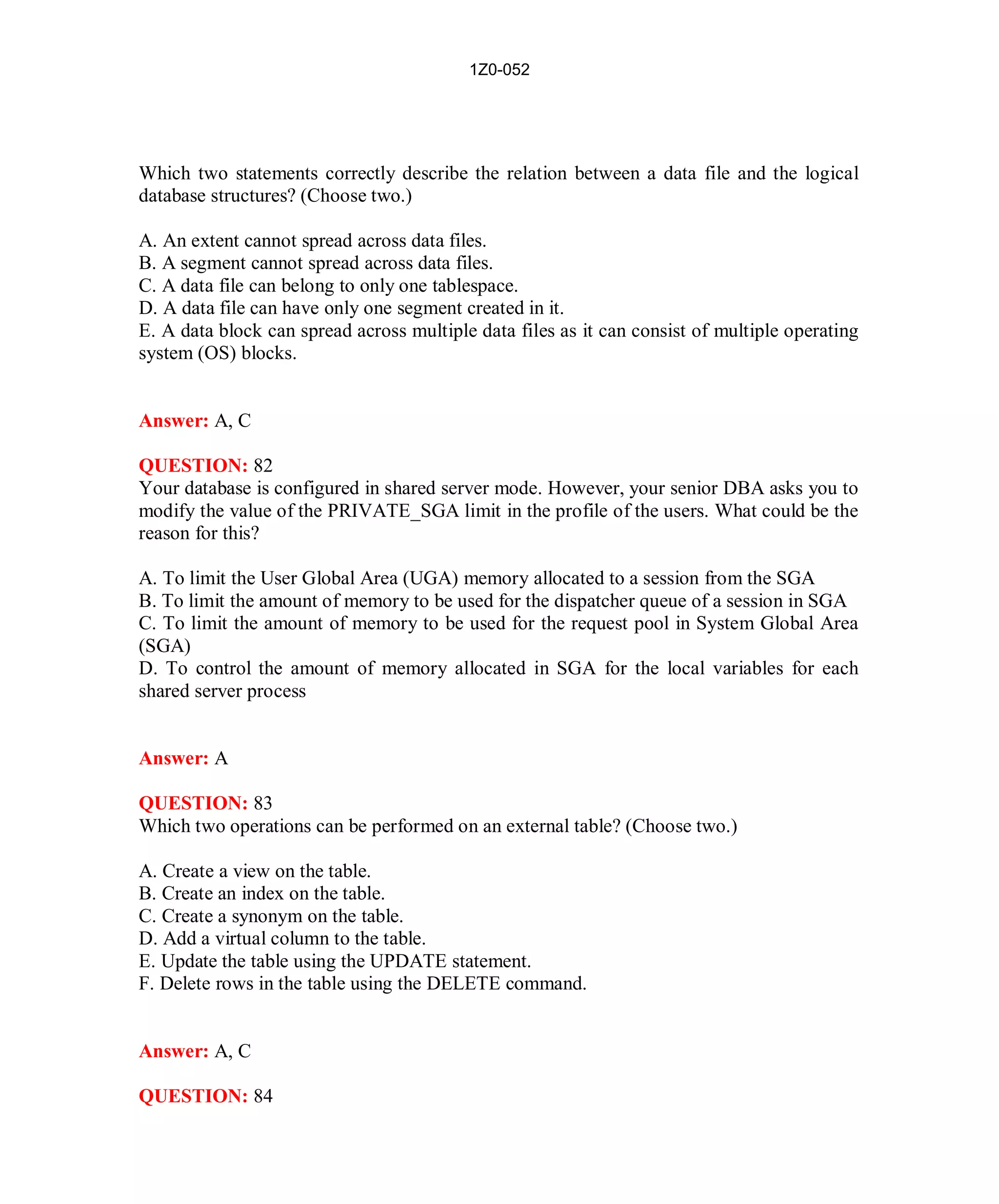 1Z0-052




Which two statements correctly describe the relation between a data file and the logical
database structures? (Choose two.)

A. An extent cannot spread across data files.
B. A segment cannot spread across data files.
C. A data file can belong to only one tablespace.
D. A data file can have only one segment created in it.
E. A data block can spread across multiple data files as it can consist of multiple operating
system (OS) blocks.


Answer: A, C

QUESTION: 82
Your database is configured in shared server mode. However, your senior DBA asks you to
modify the value of the PRIVATE_SGA limit in the profile of the users. What could be the
reason for this?

A. To limit the User Global Area (UGA) memory allocated to a session from the SGA
B. To limit the amount of memory to be used for the dispatcher queue of a session in SGA
C. To limit the amount of memory to be used for the request pool in System Global Area
(SGA)
D. To control the amount of memory allocated in SGA for the local variables for each
shared server process


Answer: A

QUESTION: 83
Which two operations can be performed on an external table? (Choose two.)

A. Create a view on the table.
B. Create an index on the table.
C. Create a synonym on the table.
D. Add a virtual column to the table.
E. Update the table using the UPDATE statement.
F. Delete rows in the table using the DELETE command.


Answer: A, C

QUESTION: 84




                                             38                          http://www.hotcerts.com
 
