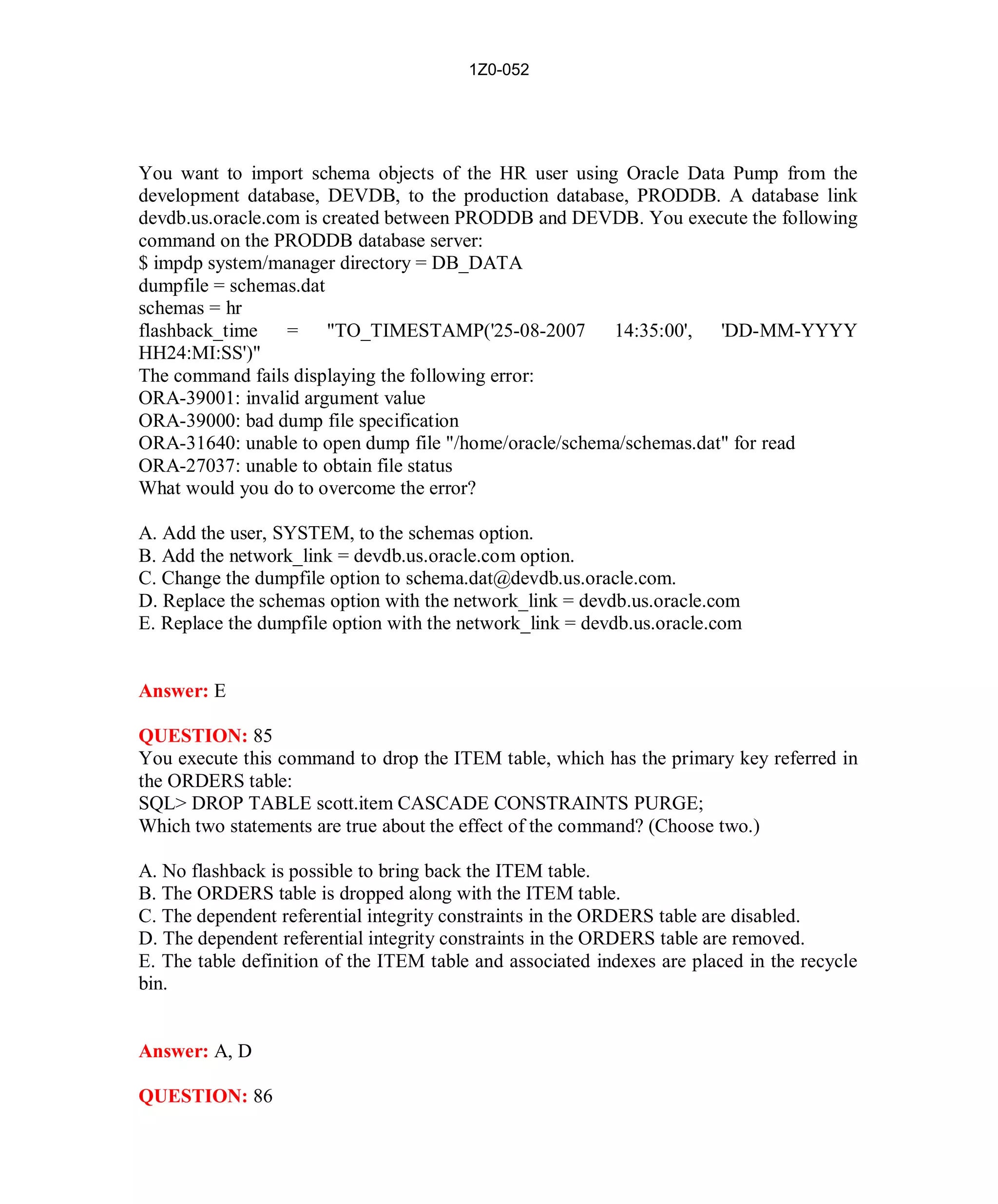 1Z0-052




You want to import schema objects of the HR user using Oracle Data Pump from the
development database, DEVDB, to the production database, PRODDB. A database link
devdb.us.oracle.com is created between PRODDB and DEVDB. You execute the following
command on the PRODDB database server:
$ impdp system/manager directory = DB_DATA
dumpfile = schemas.dat
schemas = hr
flashback_time    = "TO_TIMESTAMP('25-08-2007 14:35:00', 'DD-MM-YYYY
HH24:MI:SS')"
The command fails displaying the following error:
ORA-39001: invalid argument value
ORA-39000: bad dump file specification
ORA-31640: unable to open dump file "/home/oracle/schema/schemas.dat" for read
ORA-27037: unable to obtain file status
What would you do to overcome the error?

A. Add the user, SYSTEM, to the schemas option.
B. Add the network_link = devdb.us.oracle.com option.
C. Change the dumpfile option to schema.dat@devdb.us.oracle.com.
D. Replace the schemas option with the network_link = devdb.us.oracle.com
E. Replace the dumpfile option with the network_link = devdb.us.oracle.com


Answer: E

QUESTION: 85
You execute this command to drop the ITEM table, which has the primary key referred in
the ORDERS table:
SQL> DROP TABLE scott.item CASCADE CONSTRAINTS PURGE;
Which two statements are true about the effect of the command? (Choose two.)

A. No flashback is possible to bring back the ITEM table.
B. The ORDERS table is dropped along with the ITEM table.
C. The dependent referential integrity constraints in the ORDERS table are disabled.
D. The dependent referential integrity constraints in the ORDERS table are removed.
E. The table definition of the ITEM table and associated indexes are placed in the recycle
bin.


Answer: A, D

QUESTION: 86




                                           39                          http://www.hotcerts.com
 