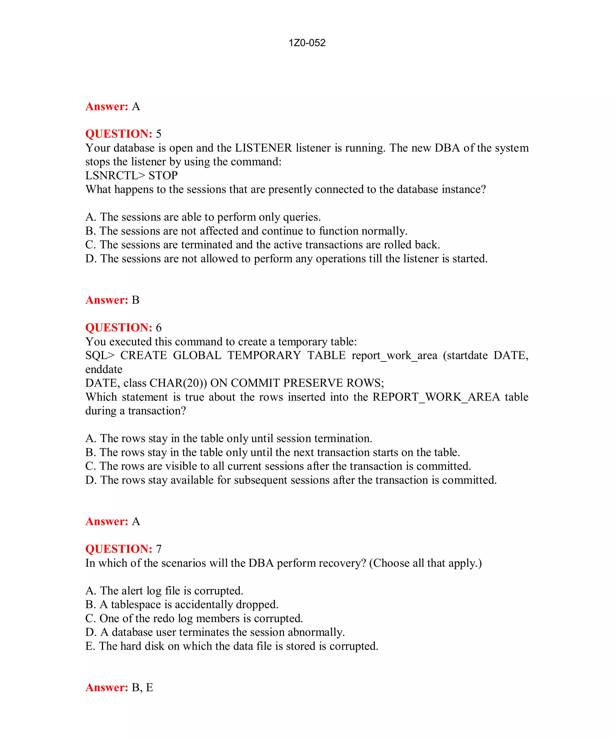 1Z0-052




Answer: A

QUESTION: 5
Your database is open and the LISTENER listener is running. The new DBA of the system
stops the listener by using the command:
LSNRCTL> STOP
What happens to the sessions that are presently connected to the database instance?

A. The sessions are able to perform only queries.
B. The sessions are not affected and continue to function normally.
C. The sessions are terminated and the active transactions are rolled back.
D. The sessions are not allowed to perform any operations till the listener is started.


Answer: B

QUESTION: 6
You executed this command to create a temporary table:
SQL> CREATE GLOBAL TEMPORARY TABLE report_work_area (startdate DATE,
enddate
DATE, class CHAR(20)) ON COMMIT PRESERVE ROWS;
Which statement is true about the rows inserted into the REPORT_WORK_AREA table
during a transaction?

A. The rows stay in the table only until session termination.
B. The rows stay in the table only until the next transaction starts on the table.
C. The rows are visible to all current sessions after the transaction is committed.
D. The rows stay available for subsequent sessions after the transaction is committed.


Answer: A

QUESTION: 7
In which of the scenarios will the DBA perform recovery? (Choose all that apply.)

A. The alert log file is corrupted.
B. A tablespace is accidentally dropped.
C. One of the redo log members is corrupted.
D. A database user terminates the session abnormally.
E. The hard disk on which the data file is stored is corrupted.


Answer: B, E




                                               5                           http://www.hotcerts.com
 