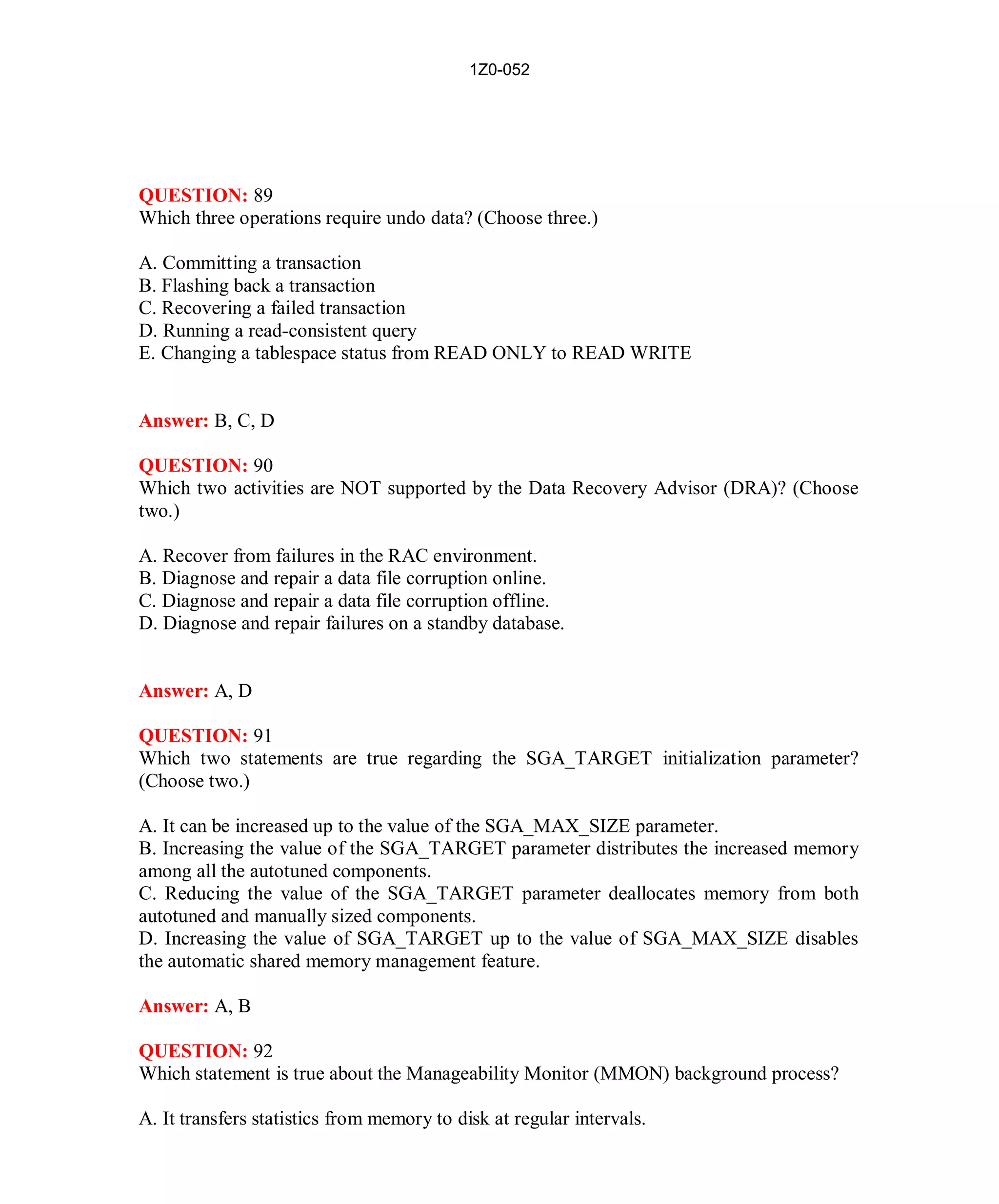 1Z0-052




QUESTION: 89
Which three operations require undo data? (Choose three.)

A. Committing a transaction
B. Flashing back a transaction
C. Recovering a failed transaction
D. Running a read-consistent query
E. Changing a tablespace status from READ ONLY to READ WRITE


Answer: B, C, D

QUESTION: 90
Which two activities are NOT supported by the Data Recovery Advisor (DRA)? (Choose
two.)

A. Recover from failures in the RAC environment.
B. Diagnose and repair a data file corruption online.
C. Diagnose and repair a data file corruption offline.
D. Diagnose and repair failures on a standby database.


Answer: A, D

QUESTION: 91
Which two statements are true regarding the SGA_TARGET initialization parameter?
(Choose two.)

A. It can be increased up to the value of the SGA_MAX_SIZE parameter.
B. Increasing the value of the SGA_TARGET parameter distributes the increased memory
among all the autotuned components.
C. Reducing the value of the SGA_TARGET parameter deallocates memory from both
autotuned and manually sized components.
D. Increasing the value of SGA_TARGET up to the value of SGA_MAX_SIZE disables
the automatic shared memory management feature.

Answer: A, B

QUESTION: 92
Which statement is true about the Manageability Monitor (MMON) background process?

A. It transfers statistics from memory to disk at regular intervals.




                                               41                      http://www.hotcerts.com
 