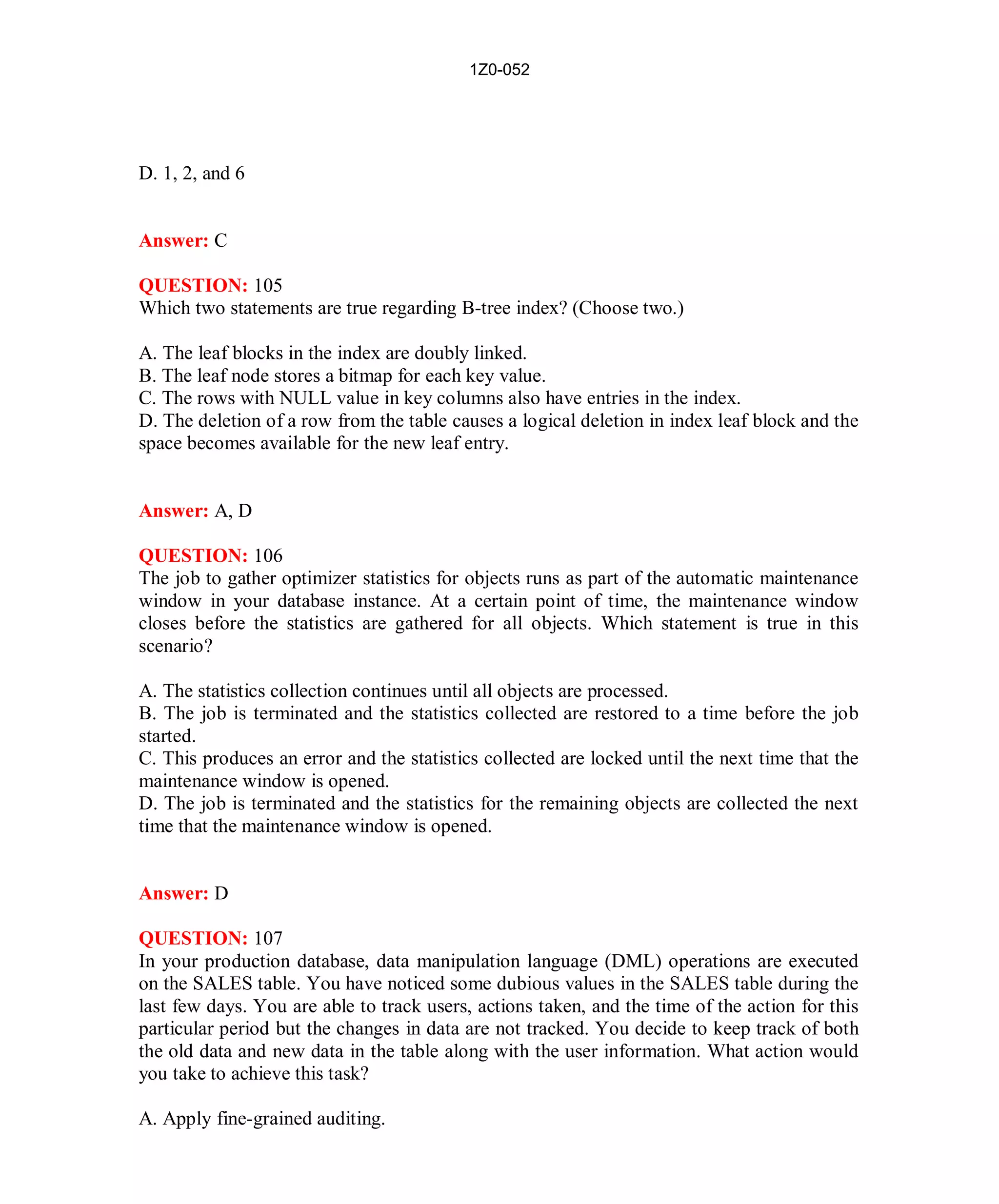 1Z0-052




D. 1, 2, and 6


Answer: C

QUESTION: 105
Which two statements are true regarding B-tree index? (Choose two.)

A. The leaf blocks in the index are doubly linked.
B. The leaf node stores a bitmap for each key value.
C. The rows with NULL value in key columns also have entries in the index.
D. The deletion of a row from the table causes a logical deletion in index leaf block and the
space becomes available for the new leaf entry.


Answer: A, D

QUESTION: 106
The job to gather optimizer statistics for objects runs as part of the automatic maintenance
window in your database instance. At a certain point of time, the maintenance window
closes before the statistics are gathered for all objects. Which statement is true in this
scenario?

A. The statistics collection continues until all objects are processed.
B. The job is terminated and the statistics collected are restored to a time before the job
started.
C. This produces an error and the statistics collected are locked until the next time that the
maintenance window is opened.
D. The job is terminated and the statistics for the remaining objects are collected the next
time that the maintenance window is opened.


Answer: D

QUESTION: 107
In your production database, data manipulation language (DML) operations are executed
on the SALES table. You have noticed some dubious values in the SALES table during the
last few days. You are able to track users, actions taken, and the time of the action for this
particular period but the changes in data are not tracked. You decide to keep track of both
the old data and new data in the table along with the user information. What action would
you take to achieve this task?

A. Apply fine-grained auditing.




                                             47                           http://www.hotcerts.com
 