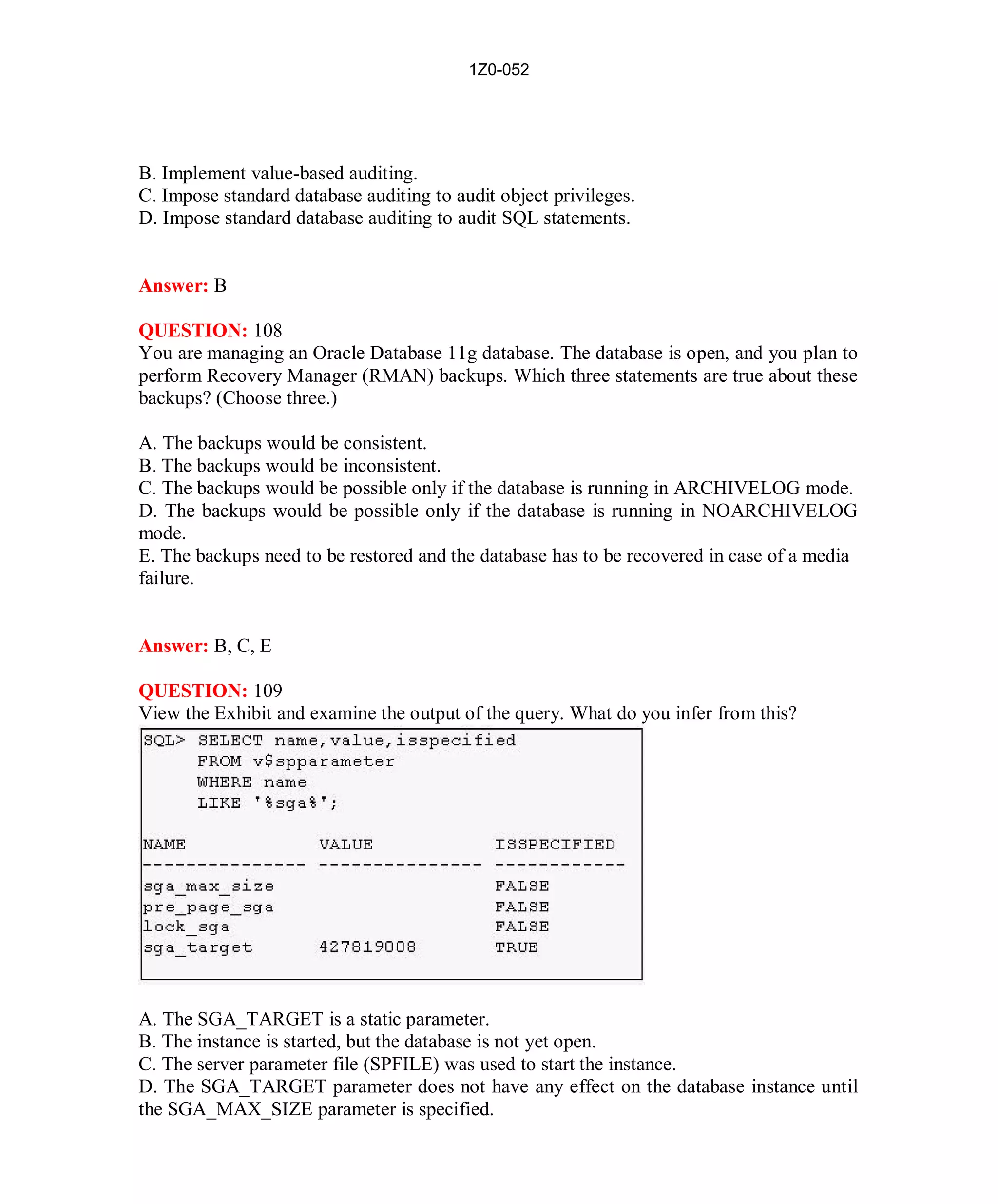 1Z0-052




B. Implement value-based auditing.
C. Impose standard database auditing to audit object privileges.
D. Impose standard database auditing to audit SQL statements.


Answer: B

QUESTION: 108
You are managing an Oracle Database 11g database. The database is open, and you plan to
perform Recovery Manager (RMAN) backups. Which three statements are true about these
backups? (Choose three.)

A. The backups would be consistent.
B. The backups would be inconsistent.
C. The backups would be possible only if the database is running in ARCHIVELOG mode.
D. The backups would be possible only if the database is running in NOARCHIVELOG
mode.
E. The backups need to be restored and the database has to be recovered in case of a media
failure.


Answer: B, C, E

QUESTION: 109
View the Exhibit and examine the output of the query. What do you infer from this?




A. The SGA_TARGET is a static parameter.
B. The instance is started, but the database is not yet open.
C. The server parameter file (SPFILE) was used to start the instance.
D. The SGA_TARGET parameter does not have any effect on the database instance until
the SGA_MAX_SIZE parameter is specified.




                                             48                        http://www.hotcerts.com
 