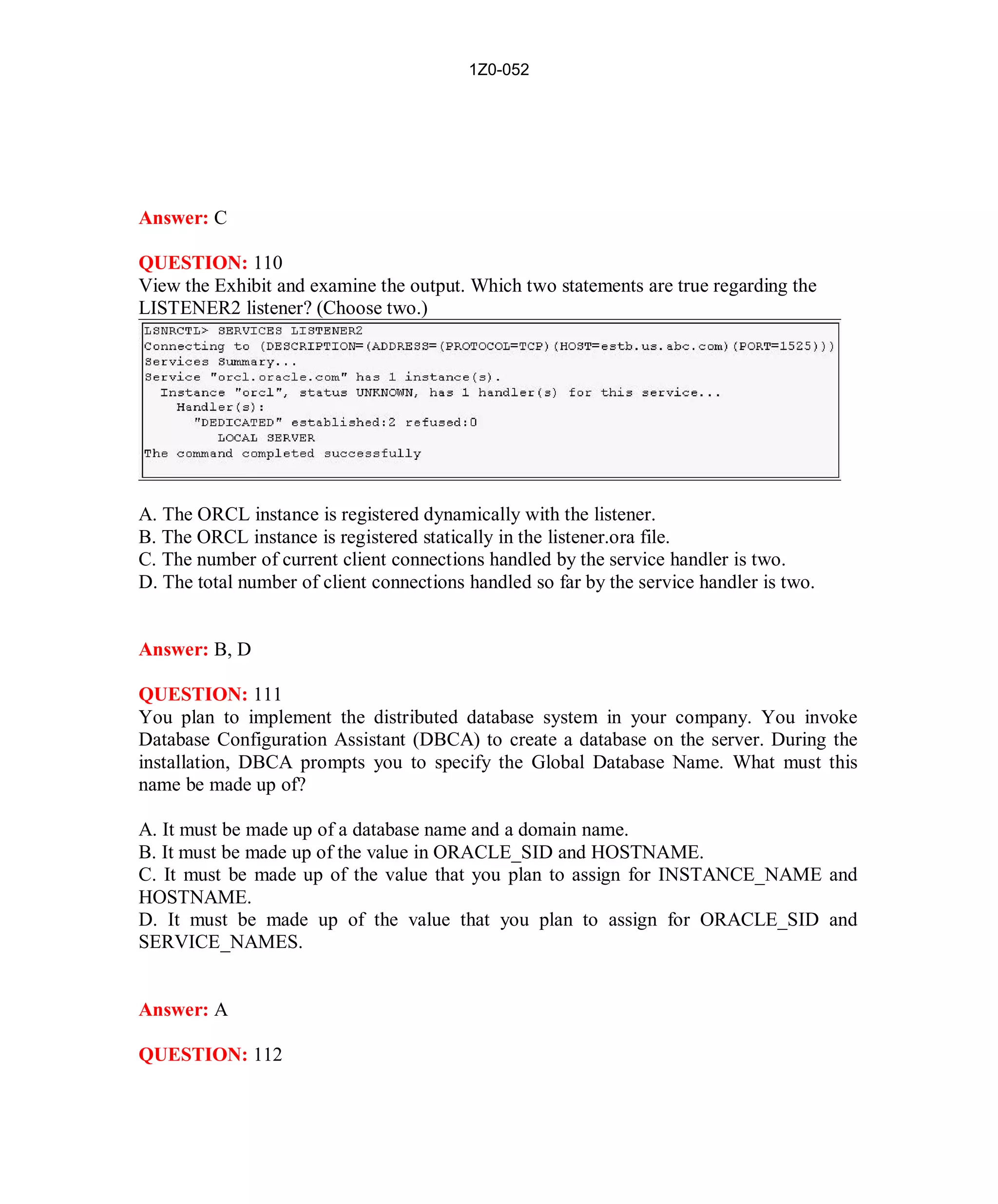 1Z0-052




Answer: C

QUESTION: 110
View the Exhibit and examine the output. Which two statements are true regarding the
LISTENER2 listener? (Choose two.)




A. The ORCL instance is registered dynamically with the listener.
B. The ORCL instance is registered statically in the listener.ora file.
C. The number of current client connections handled by the service handler is two.
D. The total number of client connections handled so far by the service handler is two.


Answer: B, D

QUESTION: 111
You plan to implement the distributed database system in your company. You invoke
Database Configuration Assistant (DBCA) to create a database on the server. During the
installation, DBCA prompts you to specify the Global Database Name. What must this
name be made up of?

A. It must be made up of a database name and a domain name.
B. It must be made up of the value in ORACLE_SID and HOSTNAME.
C. It must be made up of the value that you plan to assign for INSTANCE_NAME and
HOSTNAME.
D. It must be made up of the value that you plan to assign for ORACLE_SID and
SERVICE_NAMES.


Answer: A

QUESTION: 112




                                             49                          http://www.hotcerts.com
 