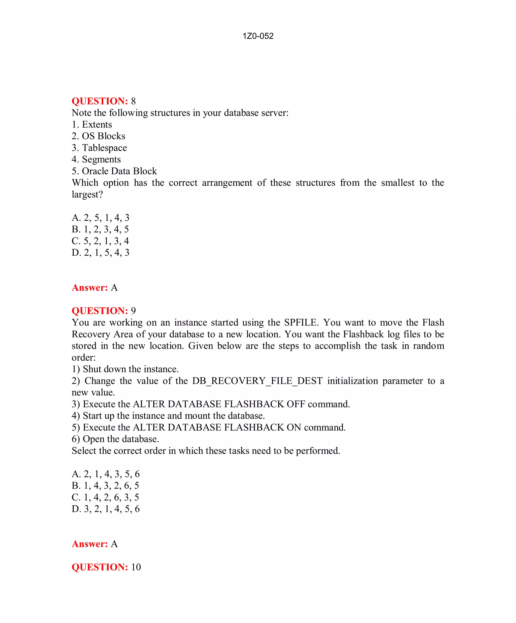 1Z0-052




QUESTION: 8
Note the following structures in your database server:
1. Extents
2. OS Blocks
3. Tablespace
4. Segments
5. Oracle Data Block
Which option has the correct arrangement of these structures from the smallest to the
largest?

A. 2, 5, 1, 4, 3
B. 1, 2, 3, 4, 5
C. 5, 2, 1, 3, 4
D. 2, 1, 5, 4, 3


Answer: A

QUESTION: 9
You are working on an instance started using the SPFILE. You want to move the Flash
Recovery Area of your database to a new location. You want the Flashback log files to be
stored in the new location. Given below are the steps to accomplish the task in random
order:
1) Shut down the instance.
2) Change the value of the DB_RECOVERY_FILE_DEST initialization parameter to a
new value.
3) Execute the ALTER DATABASE FLASHBACK OFF command.
4) Start up the instance and mount the database.
5) Execute the ALTER DATABASE FLASHBACK ON command.
6) Open the database.
Select the correct order in which these tasks need to be performed.

A. 2, 1, 4, 3, 5, 6
B. 1, 4, 3, 2, 6, 5
C. 1, 4, 2, 6, 3, 5
D. 3, 2, 1, 4, 5, 6


Answer: A

QUESTION: 10




                                           6                         http://www.hotcerts.com
 