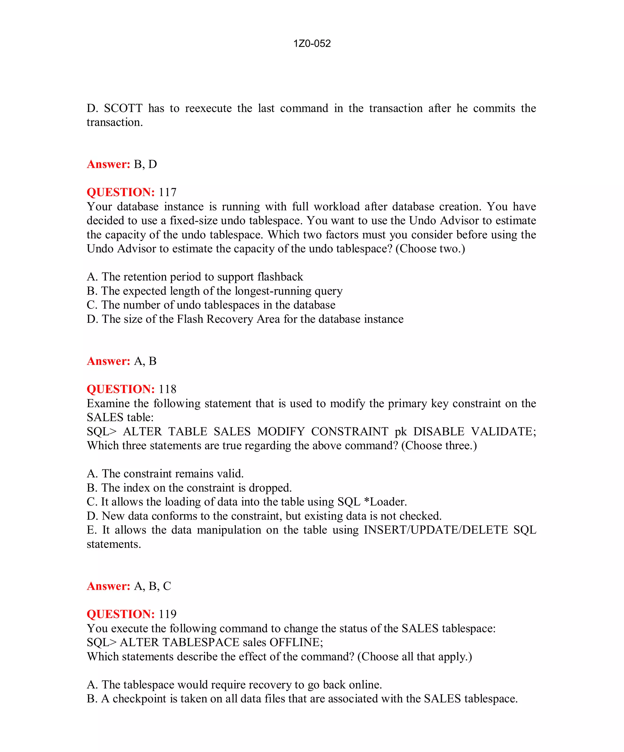 1Z0-052




D. SCOTT has to reexecute the last command in the transaction after he commits the
transaction.


Answer: B, D

QUESTION: 117
Your database instance is running with full workload after database creation. You have
decided to use a fixed-size undo tablespace. You want to use the Undo Advisor to estimate
the capacity of the undo tablespace. Which two factors must you consider before using the
Undo Advisor to estimate the capacity of the undo tablespace? (Choose two.)

A. The retention period to support flashback
B. The expected length of the longest-running query
C. The number of undo tablespaces in the database
D. The size of the Flash Recovery Area for the database instance


Answer: A, B

QUESTION: 118
Examine the following statement that is used to modify the primary key constraint on the
SALES table:
SQL> ALTER TABLE SALES MODIFY CONSTRAINT pk DISABLE VALIDATE;
Which three statements are true regarding the above command? (Choose three.)

A. The constraint remains valid.
B. The index on the constraint is dropped.
C. It allows the loading of data into the table using SQL *Loader.
D. New data conforms to the constraint, but existing data is not checked.
E. It allows the data manipulation on the table using INSERT/UPDATE/DELETE SQL
statements.


Answer: A, B, C

QUESTION: 119
You execute the following command to change the status of the SALES tablespace:
SQL> ALTER TABLESPACE sales OFFLINE;
Which statements describe the effect of the command? (Choose all that apply.)

A. The tablespace would require recovery to go back online.
B. A checkpoint is taken on all data files that are associated with the SALES tablespace.




                                             52                          http://www.hotcerts.com
 