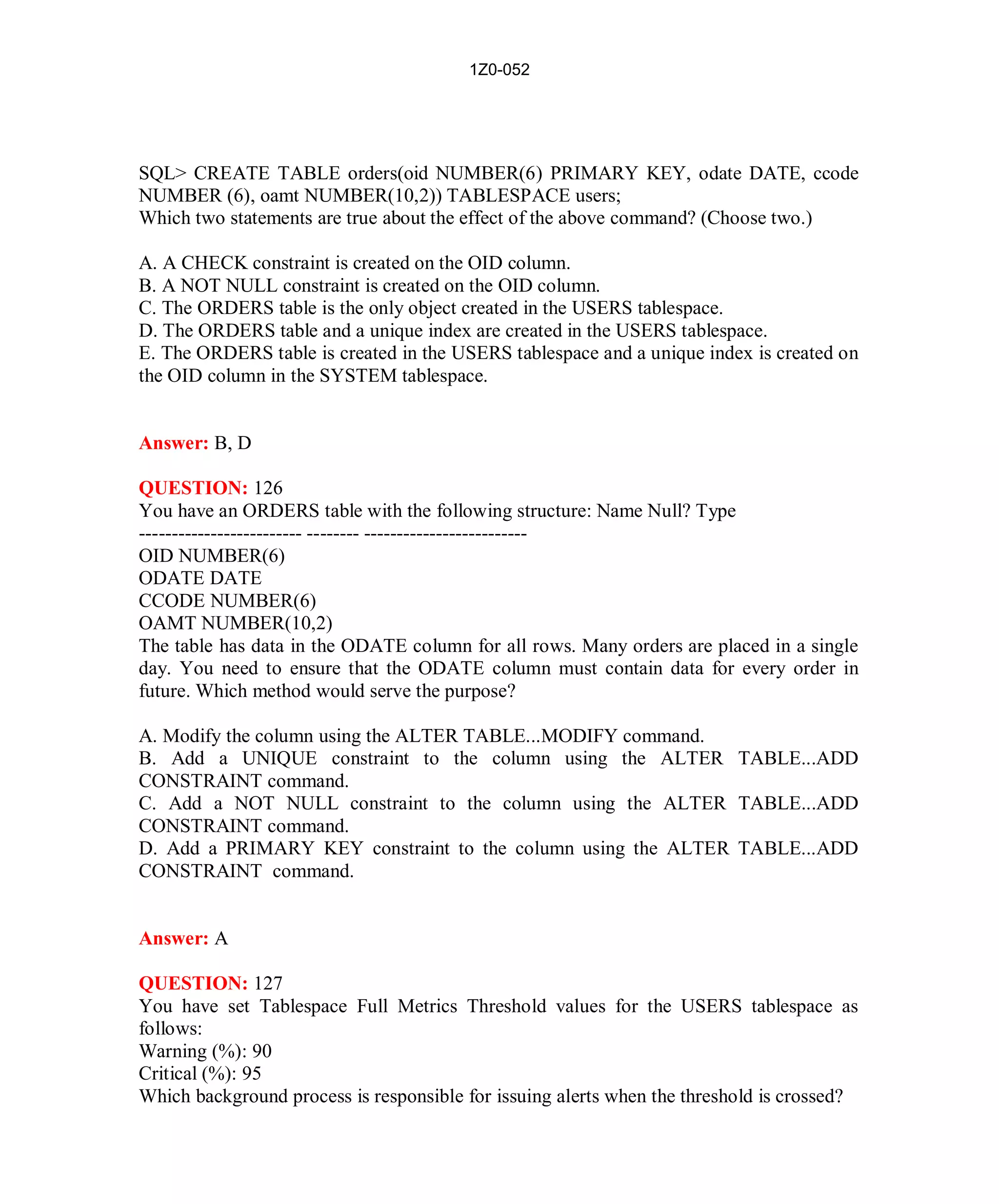 1Z0-052




SQL> CREATE TABLE orders(oid NUMBER(6) PRIMARY KEY, odate DATE, ccode
NUMBER (6), oamt NUMBER(10,2)) TABLESPACE users;
Which two statements are true about the effect of the above command? (Choose two.)

A. A CHECK constraint is created on the OID column.
B. A NOT NULL constraint is created on the OID column.
C. The ORDERS table is the only object created in the USERS tablespace.
D. The ORDERS table and a unique index are created in the USERS tablespace.
E. The ORDERS table is created in the USERS tablespace and a unique index is created on
the OID column in the SYSTEM tablespace.


Answer: B, D

QUESTION: 126
You have an ORDERS table with the following structure: Name Null? Type
------------------------- -------- -------------------------
OID NUMBER(6)
ODATE DATE
CCODE NUMBER(6)
OAMT NUMBER(10,2)
The table has data in the ODATE column for all rows. Many orders are placed in a single
day. You need to ensure that the ODATE column must contain data for every order in
future. Which method would serve the purpose?

A. Modify the column using the ALTER TABLE...MODIFY command.
B. Add a UNIQUE constraint to the column using the ALTER TABLE...ADD
CONSTRAINT command.
C. Add a NOT NULL constraint to the column using the ALTER TABLE...ADD
CONSTRAINT command.
D. Add a PRIMARY KEY constraint to the column using the ALTER TABLE...ADD
CONSTRAINT command.


Answer: A

QUESTION: 127
You have set Tablespace Full Metrics Threshold values for the USERS tablespace as
follows:
Warning (%): 90
Critical (%): 95
Which background process is responsible for issuing alerts when the threshold is crossed?




                                           55                         http://www.hotcerts.com
 