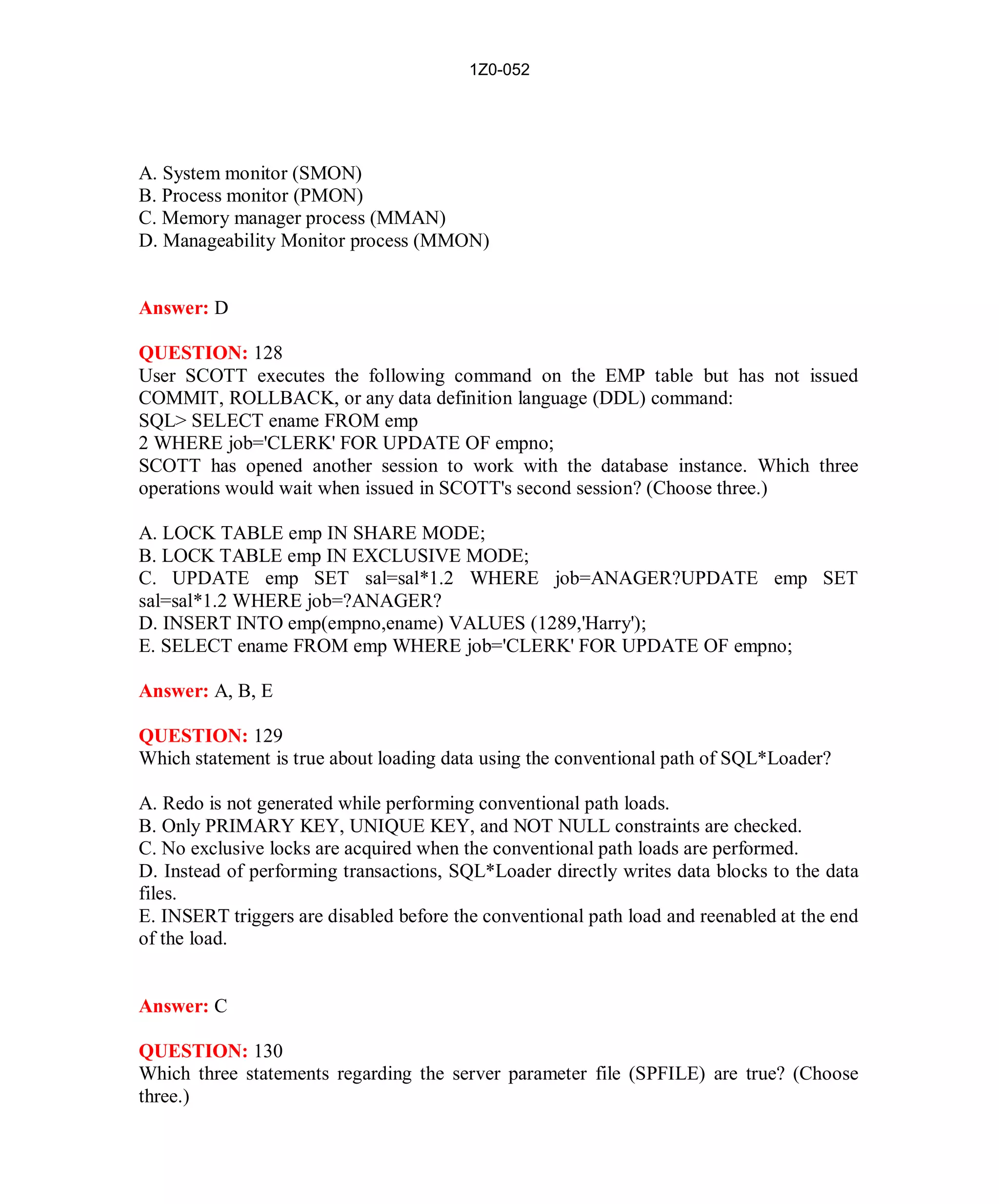 1Z0-052




A. System monitor (SMON)
B. Process monitor (PMON)
C. Memory manager process (MMAN)
D. Manageability Monitor process (MMON)


Answer: D

QUESTION: 128
User SCOTT executes the following command on the EMP table but has not issued
COMMIT, ROLLBACK, or any data definition language (DDL) command:
SQL> SELECT ename FROM emp
2 WHERE job='CLERK' FOR UPDATE OF empno;
SCOTT has opened another session to work with the database instance. Which three
operations would wait when issued in SCOTT's second session? (Choose three.)

A. LOCK TABLE emp IN SHARE MODE;
B. LOCK TABLE emp IN EXCLUSIVE MODE;
C. UPDATE emp SET sal=sal*1.2 WHERE job=ANAGER?UPDATE emp SET
sal=sal*1.2 WHERE job=?ANAGER?
D. INSERT INTO emp(empno,ename) VALUES (1289,'Harry');
E. SELECT ename FROM emp WHERE job='CLERK' FOR UPDATE OF empno;

Answer: A, B, E

QUESTION: 129
Which statement is true about loading data using the conventional path of SQL*Loader?

A. Redo is not generated while performing conventional path loads.
B. Only PRIMARY KEY, UNIQUE KEY, and NOT NULL constraints are checked.
C. No exclusive locks are acquired when the conventional path loads are performed.
D. Instead of performing transactions, SQL*Loader directly writes data blocks to the data
files.
E. INSERT triggers are disabled before the conventional path load and reenabled at the end
of the load.


Answer: C

QUESTION: 130
Which three statements regarding the server parameter file (SPFILE) are true? (Choose
three.)




                                           56                          http://www.hotcerts.com
 
