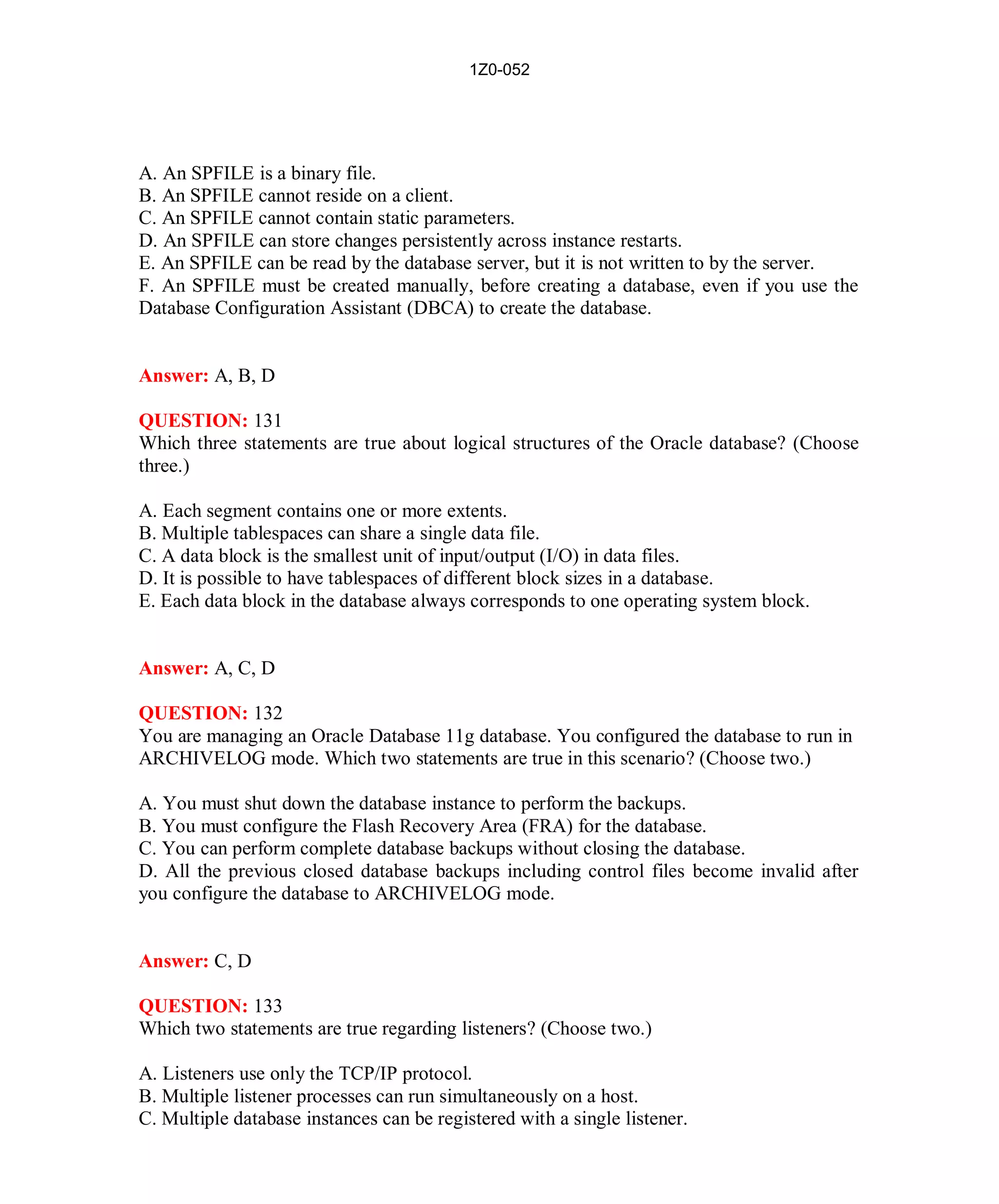 1Z0-052




A. An SPFILE is a binary file.
B. An SPFILE cannot reside on a client.
C. An SPFILE cannot contain static parameters.
D. An SPFILE can store changes persistently across instance restarts.
E. An SPFILE can be read by the database server, but it is not written to by the server.
F. An SPFILE must be created manually, before creating a database, even if you use the
Database Configuration Assistant (DBCA) to create the database.


Answer: A, B, D

QUESTION: 131
Which three statements are true about logical structures of the Oracle database? (Choose
three.)

A. Each segment contains one or more extents.
B. Multiple tablespaces can share a single data file.
C. A data block is the smallest unit of input/output (I/O) in data files.
D. It is possible to have tablespaces of different block sizes in a database.
E. Each data block in the database always corresponds to one operating system block.


Answer: A, C, D

QUESTION: 132
You are managing an Oracle Database 11g database. You configured the database to run in
ARCHIVELOG mode. Which two statements are true in this scenario? (Choose two.)

A. You must shut down the database instance to perform the backups.
B. You must configure the Flash Recovery Area (FRA) for the database.
C. You can perform complete database backups without closing the database.
D. All the previous closed database backups including control files become invalid after
you configure the database to ARCHIVELOG mode.


Answer: C, D

QUESTION: 133
Which two statements are true regarding listeners? (Choose two.)

A. Listeners use only the TCP/IP protocol.
B. Multiple listener processes can run simultaneously on a host.
C. Multiple database instances can be registered with a single listener.




                                              57                           http://www.hotcerts.com
 