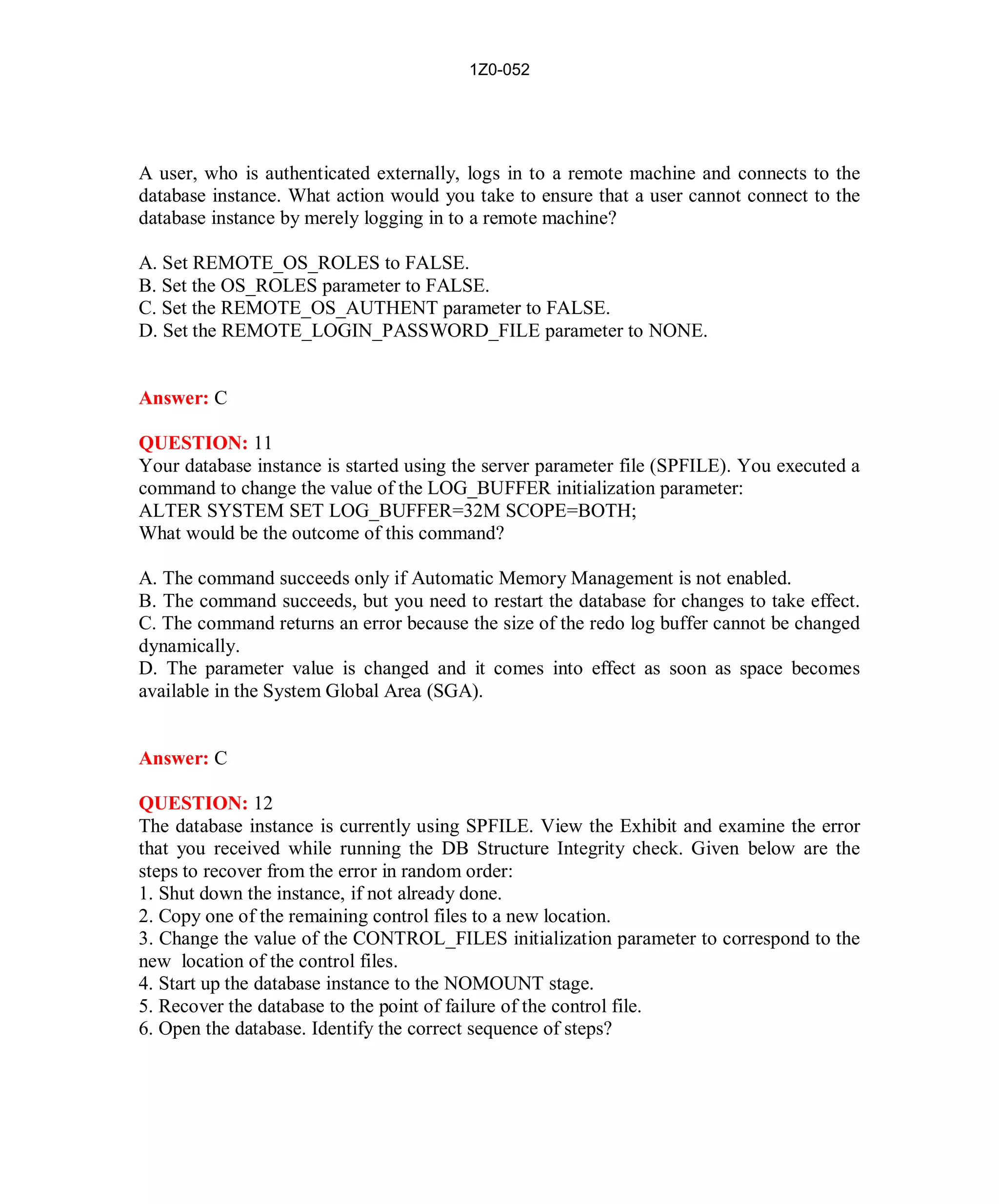 1Z0-052




A user, who is authenticated externally, logs in to a remote machine and connects to the
database instance. What action would you take to ensure that a user cannot connect to the
database instance by merely logging in to a remote machine?

A. Set REMOTE_OS_ROLES to FALSE.
B. Set the OS_ROLES parameter to FALSE.
C. Set the REMOTE_OS_AUTHENT parameter to FALSE.
D. Set the REMOTE_LOGIN_PASSWORD_FILE parameter to NONE.


Answer: C

QUESTION: 11
Your database instance is started using the server parameter file (SPFILE). You executed a
command to change the value of the LOG_BUFFER initialization parameter:
ALTER SYSTEM SET LOG_BUFFER=32M SCOPE=BOTH;
What would be the outcome of this command?

A. The command succeeds only if Automatic Memory Management is not enabled.
B. The command succeeds, but you need to restart the database for changes to take effect.
C. The command returns an error because the size of the redo log buffer cannot be changed
dynamically.
D. The parameter value is changed and it comes into effect as soon as space becomes
available in the System Global Area (SGA).


Answer: C

QUESTION: 12
The database instance is currently using SPFILE. View the Exhibit and examine the error
that you received while running the DB Structure Integrity check. Given below are the
steps to recover from the error in random order:
1. Shut down the instance, if not already done.
2. Copy one of the remaining control files to a new location.
3. Change the value of the CONTROL_FILES initialization parameter to correspond to the
new location of the control files.
4. Start up the database instance to the NOMOUNT stage.
5. Recover the database to the point of failure of the control file.
6. Open the database. Identify the correct sequence of steps?




                                            7                         http://www.hotcerts.com
 