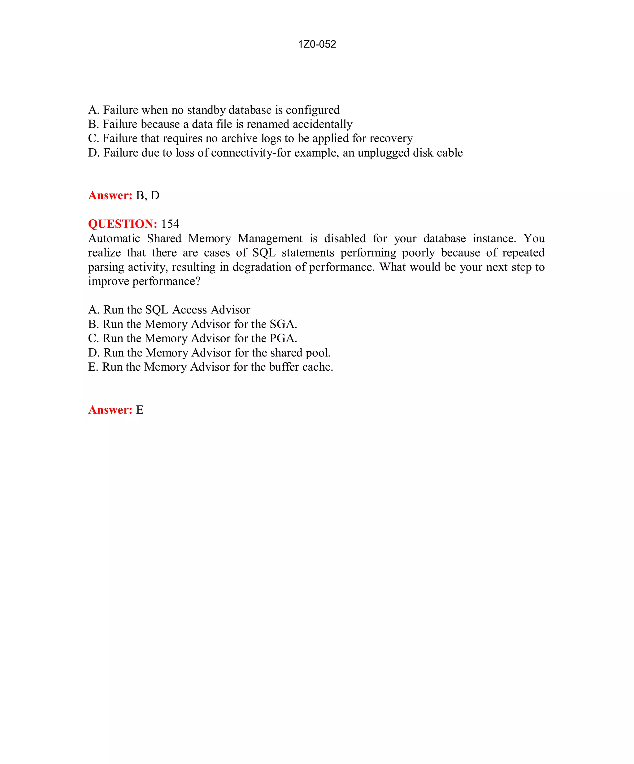 1Z0-052




A. Failure when no standby database is configured
B. Failure because a data file is renamed accidentally
C. Failure that requires no archive logs to be applied for recovery
D. Failure due to loss of connectivity-for example, an unplugged disk cable


Answer: B, D

QUESTION: 154
Automatic Shared Memory Management is disabled for your database instance. You
realize that there are cases of SQL statements performing poorly because of repeated
parsing activity, resulting in degradation of performance. What would be your next step to
improve performance?

A. Run the SQL Access Advisor
B. Run the Memory Advisor for the SGA.
C. Run the Memory Advisor for the PGA.
D. Run the Memory Advisor for the shared pool.
E. Run the Memory Advisor for the buffer cache.


Answer: E




                                            67                          http://www.hotcerts.com
 