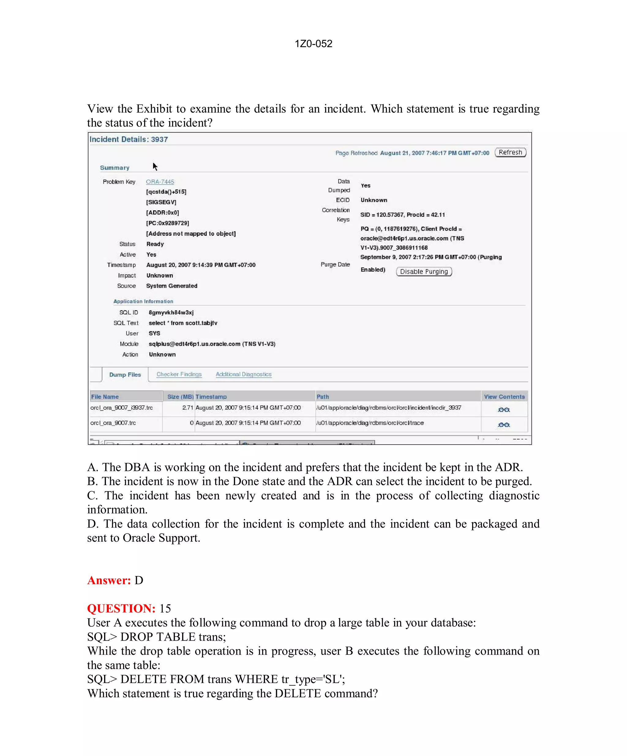 1Z0-052




View the Exhibit to examine the details for an incident. Which statement is true regarding
the status of the incident?




A. The DBA is working on the incident and prefers that the incident be kept in the ADR.
B. The incident is now in the Done state and the ADR can select the incident to be purged.
C. The incident has been newly created and is in the process of collecting diagnostic
information.
D. The data collection for the incident is complete and the incident can be packaged and
sent to Oracle Support.


Answer: D

QUESTION: 15
User A executes the following command to drop a large table in your database:
SQL> DROP TABLE trans;
While the drop table operation is in progress, user B executes the following command on
the same table:
SQL> DELETE FROM trans WHERE tr_type='SL';
Which statement is true regarding the DELETE command?




                                            9                         http://www.hotcerts.com
 