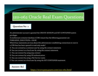 1z0-062 Oracle Real Exam Questions
An administrator account is granted the CREATE SESSION and SET CONTAINER system
privileges.
A multitenant container database (CDB) instant has the following parameter set:
Question No : 1
A multitenant container database (CDB) instant has the following parameter set:
THREADED_EXECUTION = FALSE
Which four statements are true about this administrator establishing connections to root in
a CDB that has been opened in read only mode?
A. You can conned as a common user by using the connect statement.
B. You can connect as a local user by using the connect statement.
C. You can connect by using easy connect.
D. You can connect by using OS authentication.
E. You can connect by using a Net Service name.
F. You can connect as a local user by using the SET CONTAINER statement.
Answer: B,C
https://www.pass4sures.com/1z0-062.html
 