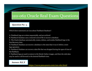 1z0-062 Oracle Real Exam Questions
Which three statements are true about Flashback Database?
A. Flashback logs are written sequentially, and are archived.
Question No : 3
A. Flashback logs are written sequentially, and are archived.
B. Flashback Database uses a restored control file to recover a database.
C. The Oracle database automatically creates, deletes, and resides flashback logs in the
Fast Recovery Area.
D. Flashback Database can recover a database to the state that it was in before a reset
logs operation.
E. Flashback Database can recover a data file that was dropped during the span of time of
the flashback.
F. Flashback logs are used to restore to the blocks' before images, and then the redo data
may be used to roll forward to the desired flashback time.
Answer: B,C,F
https://www.pass4sures.com/1z0-062.html
 