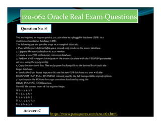 1z0-062 Oracle Real Exam Questions
You are required to migrate your 11.2.0.3 database as a pluggable database (PDB) to a
multitenant container database (CDB).
The following are the possible steps to accomplish this task:
1. Place all the user-defined tablespace in read-only mode on the source database.
2. Upgrade the source database to a 12c version.
3. Create a new PDB in the target container database.
4. Perform a full transportable export on the source database with the VERSION parameter
set to 12 using the expdp utility.
Question No : 6
set to 12 using the expdp utility.
5. Copy the associated data files and export the dump file to the desired location in the
target database.
6. Invoke the Data Pump import utility on the new PDB database as a user with the
DATAPUMP_IMP_FULL_DATABASE role and specify the full transportable import options.
7. Synchronize the PDB on the target container database by using the
DBMS_PDS.SYNC_ODB function.
Identify the correct order of the required steps.
A. 2, 1, 3, 4, 5, 6
B. 1, 3, 4, 5, 6, 7
C. 1, 4, 3, 5, 6, 7
D. 2, 1, 3, 4, 5, 6, 7
E. 1, 5, 6, 4, 3, 2
Answer: C
https://www.pass4sures.com/1z0-062.html
 