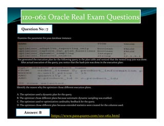 1z0-062 Oracle Real Exam Questions
Examine the parameter for your database instance:
You generated the execution plan for the following query in the plan table and noticed that the nested loop join was done.
After actual execution of the query, you notice that the hash join was done in the execution plan:
Question No : 7
After actual execution of the query, you notice that the hash join was done in the execution plan:
Identify the reason why the optimizer chose different execution plans.
A. The optimizer used a dynamic plan for the query.
B. The optimizer chose different plans because automatic dynamic sampling was enabled.
C. The optimizer used re-optimization cardinality feedback for the query.
D. The optimizer chose different plan because extended statistics were created for the columns used.
Answer: B
https://www.pass4sures.com/1z0-062.html
 