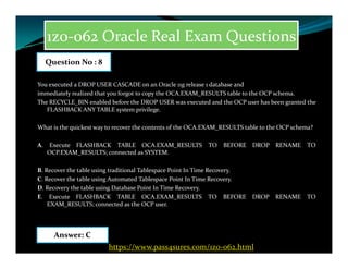1z0-062 Oracle Real Exam Questions
You executed a DROP USER CASCADE on an Oracle 11g release 1 database and
immediately realized that you forgot to copy the OCA.EXAM_RESULTS table to the OCP schema.
The RECYCLE_BIN enabled before the DROP USER was executed and the OCP user has been granted the
FLASHBACK ANY TABLE system privilege.
What is the quickest way to recover the contents of the OCA.EXAM_RESULTS table to the OCP schema?
Question No : 8
A. Execute FLASHBACK TABLE OCA.EXAM_RESULTS TO BEFORE DROP RENAME TO
OCP.EXAM_RESULTS; connected as SYSTEM.
B. Recover the table using traditional Tablespace Point In Time Recovery.
C. Recover the table using Automated Tablespace Point In Time Recovery.
D. Recovery the table using Database Point In Time Recovery.
E. Execute FLASHBACK TABLE OCA.EXAM_RESULTS TO BEFORE DROP RENAME TO
EXAM_RESULTS; connected as the OCP user.
Answer: C
https://www.pass4sures.com/1z0-062.html
 