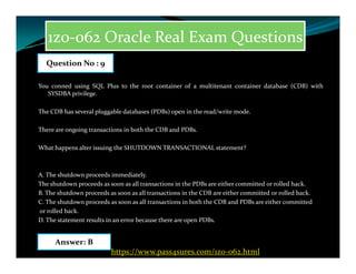 1z0-062 Oracle Real Exam Questions
You conned using SQL Plus to the root container of a multitenant container database (CDB) with
SYSDBA privilege.
The CDB has several pluggable databases (PDBs) open in the read/write mode.
There are ongoing transactions in both the CDB and PDBs.
Question No : 9
What happens alter issuing the SHUTDOWN TRANSACTIONAL statement?
A. The shutdown proceeds immediately.
The shutdown proceeds as soon as all transactions in the PDBs are either committed or rolled hack.
B. The shutdown proceeds as soon as all transactions in the CDB are either committed or rolled back.
C. The shutdown proceeds as soon as all transactions in both the CDB and PDBs are either committed
or rolled back.
D. The statement results in an error because there are open PDBs.
Answer: B
https://www.pass4sures.com/1z0-062.html
 