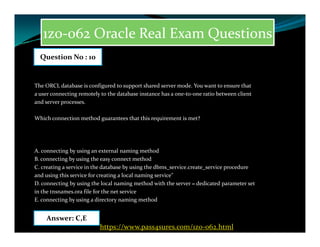 1z0-062 Oracle Real Exam Questions
The ORCL database is configured to support shared server mode. You want to ensure that
a user connecting remotely to the database instance has a one-to-one ratio between client
and server processes.
Which connection method guarantees that this requirement is met?
Question No : 10
A. connecting by using an external naming method
B. connecting by using the easy connect method
C. creating a service in the database by using the dbms_service.create_service procedure
and using this service for creating a local naming service"
D. connecting by using the local naming method with the server = dedicated parameter set
in the tnsnames.ora file for the net service
E. connecting by using a directory naming method
Answer: C,E
https://www.pass4sures.com/1z0-062.html
 